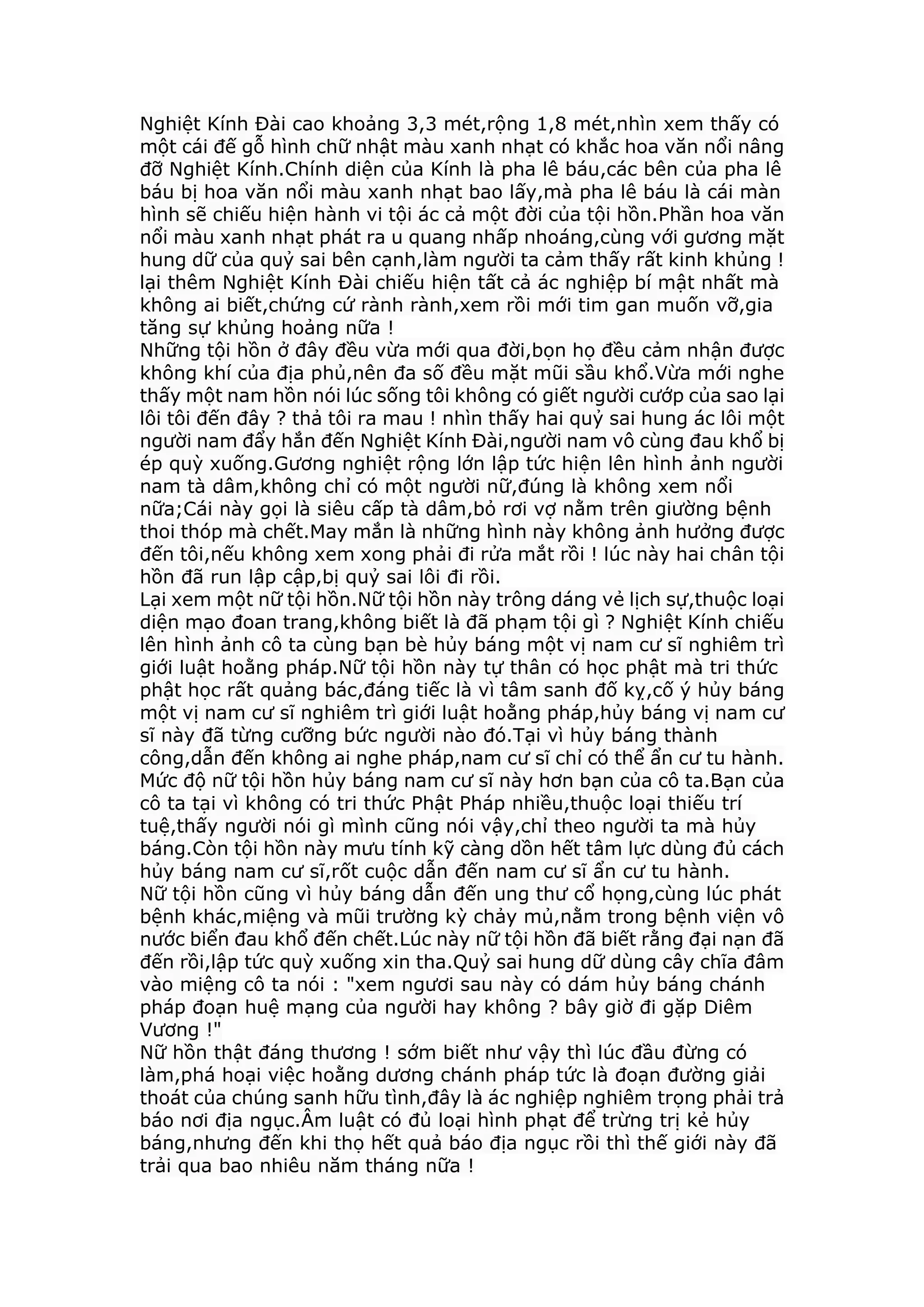 Nghiệt Kính Đài cao khoảng 3,3 mét,rộng 1,8 mét,nhìn xem thấy có
một cái đế gỗ hình chữ nhật màu xanh nhạt có khắc hoa văn nổi nâng
đỡ Nghiệt Kính.Chính diện của Kính là pha lê báu,các bên của pha lê
báu bị hoa văn nổi màu xanh nhạt bao lấy,mà pha lê báu là cái màn
hình sẽ chiếu hiện hành vi tội ác cả một đời của tội hồn.Phần hoa văn
nổi màu xanh nhạt phát ra u quang nhấp nhoáng,cùng với gương mặt
hung dữ của quỷ sai bên cạnh,làm người ta cảm thấy rất kinh khủng !
lại thêm Nghiệt Kính Đài chiếu hiện tất cả ác nghiệp bí mật nhất mà
không ai biết,chứng cứ rành rành,xem rồi mới tim gan muốn vỡ,gia
tăng sự khủng hoảng nữa !
Những tội hồn ở đây đều vừa mới qua đời,bọn họ đều cảm nhận được
không khí của địa phủ,nên đa số đều mặt mũi sầu khổ.Vừa mới nghe
thấy một nam hồn nói lúc sống tôi không có giết người cướp của sao lại
lôi tôi đến đây ? thả tôi ra mau ! nhìn thấy hai quỷ sai hung ác lôi một
người nam đẩy hắn đến Nghiệt Kính Đài,người nam vô cùng đau khổ bị
ép quỳ xuống.Gương nghiệt rộng lớn lập tức hiện lên hình ảnh người
nam tà dâm,không chỉ có một người nữ,đúng là không xem nổi
nữa;Cái này gọi là siêu cấp tà dâm,bỏ rơi vợ nằm trên giường bệnh
thoi thóp mà chết.May mắn là những hình này không ảnh hưởng được
đến tôi,nếu không xem xong phải đi rửa mắt rồi ! lúc này hai chân tội
hồn đã run lập cập,bị quỷ sai lôi đi rồi.
Lại xem một nữ tội hồn.Nữ tội hồn này trông dáng vẻ lịch sự,thuộc loại
diện mạo đoan trang,không biết là đã phạm tội gì ? Nghiệt Kính chiếu
lên hình ảnh cô ta cùng bạn bè hủy báng một vị nam cư sĩ nghiêm trì
giới luật hoằng pháp.Nữ tội hồn này tự thân có học phật mà tri thức
phật học rất quảng bác,đáng tiếc là vì tâm sanh đố kỵ,cố ý hủy báng
một vị nam cư sĩ nghiêm trì giới luật hoằng pháp,hủy báng vị nam cư
sĩ này đã từng cưỡng bức người nào đó.Tại vì hủy báng thành
công,dẫn đến không ai nghe pháp,nam cư sĩ chỉ có thể ẩn cư tu hành.
Mức độ nữ tội hồn hủy báng nam cư sĩ này hơn bạn của cô ta.Bạn của
cô ta tại vì không có tri thức Phật Pháp nhiều,thuộc loại thiếu trí
tuệ,thấy người nói gì mình cũng nói vậy,chỉ theo người ta mà hủy
báng.Còn tội hồn này mưu tính kỹ càng dồn hết tâm lực dùng đủ cách
hủy báng nam cư sĩ,rốt cuộc dẫn đến nam cư sĩ ẩn cư tu hành.
Nữ tội hồn cũng vì hủy báng dẫn đến ung thư cổ họng,cùng lúc phát
bệnh khác,miệng và mũi trường kỳ chảy mủ,nằm trong bệnh viện vô
nước biển đau khổ đến chết.Lúc này nữ tội hồn đã biết rằng đại nạn đã
đến rồi,lập tức quỳ xuống xin tha.Quỷ sai hung dữ dùng cây chĩa đâm
vào miệng cô ta nói : "xem ngươi sau này có dám hủy báng chánh
pháp đoạn huệ mạng của người hay không ? bây giờ đi gặp Diêm
Vương !"
Nữ hồn thật đáng thương ! sớm biết như vậy thì lúc đầu đừng có
làm,phá hoại việc hoằng dương chánh pháp tức là đoạn đường giải
thoát của chúng sanh hữu tình,đây là ác nghiệp nghiêm trọng phải trả
báo nơi địa ngục.Âm luật có đủ loại hình phạt để trừng trị kẻ hủy
báng,nhưng đến khi thọ hết quả báo địa ngục rồi thì thế giới này đã
trải qua bao nhiêu năm tháng nữa !
 
