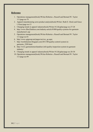 11 | P a g e
Reference
1. Operations management(book)/Writer-Roberta s. Russell and Bernard W. Taylor
111/page no-79
2. Apparel manufacturing sewn product analysis(book)/Writer- Ruth E. Glock and Grace
I. Kunz/page no-13
3. Changing trends in apparel industry(book)/Writer-N.S.Kaplan/page no-27-28
4. http://www.fibre2fashion.com/industry-article/8/800/quality-systems-for-garment-
manufacture1.asp
5. Operations management(book)/Writer-Roberta s. Russell and Bernard W. Taylor
111/page no-81
6. http://www.sgtgroup.net/pages/service_qe.aspx
7. http://textilelearner.blogspot.com/2011/08/quality-control-system-in-
garments_2589.html
8. http://www.garmentsmerchandiser.info/quality-inspection-system-in-garment-
industry/
9. Changing trends in apparel industry(book)/Writer-N.S.Kaplan/page no-28-30
10. Operations management(book)/Writer-Roberta s. Russell and Bernard W. Taylor
111/page no-99
 