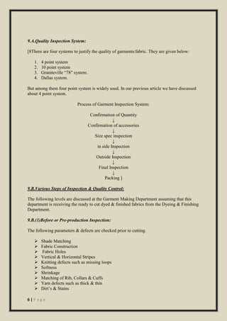 6 | P a g e
9.A.Quality Inspection System:
[8There are four systems to justify the quality of garments/fabric. They are given below:
1. 4 point system
2. 10 point system
3. Graniteville “78″ system.
4. Dallas system.
But among them four point system is widely used. In our previous article we have discussed
about 4 point system.
Process of Garment Inspection System:
Confirmation of Quantity
↓
Confirmation of accessories
↓
Size spec inspection
↓
in side Inspection
↓
Outside Inspection
↓
Final Inspection
↓
Packing ]
9.B.Various Steps of Inspection & Quality Control:
The following levels are discussed at the Garment Making Department assuming that this
department is receiving the ready to cut dyed & finished fabrics from the Dyeing & Finishing
Department.
9.B.(1)Before or Pre-production Inspection:
The following parameters & defects are checked prior to cutting.
 Shade Matching
 Fabric Construction
 Fabric Holes
 Vertical & Horizontal Stripes
 Knitting defects such as missing loops
 Softness
 Shrinkage
 Matching of Rib, Collars & Cuffs
 Yarn defects such as thick & thin
 Dirt’s & Stains
 