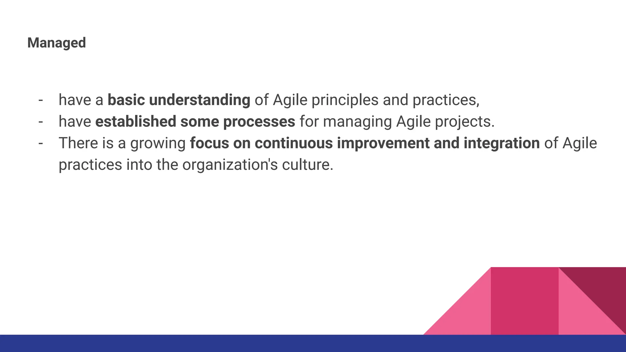 Managed
- have a basic understanding of Agile principles and practices,
- have established some processes for managing Agile projects.
- There is a growing focus on continuous improvement and integration of Agile
practices into the organization's culture.
 