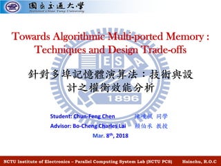 Student: Chun-Feng Chen
Advisor: Bo-Cheng Charles Lai
Mar. 8th, 2018
NCTU Institute of Electronics – Parallel Computing System Lab (NCTU PCS) Hsinchu, R.O.C
Towards Algorithmic Multi-ported Memory :
Techniques and Design Trade-offs
 