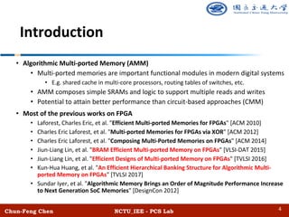Chun-Feng Chen NCTU_IEE - PCS Lab
Introduction
• Algorithmic Multi-ported Memory (AMM)
• Multi-ported memories are important functional modules in modern digital systems
• E.g. shared cache in multi-core processors, routing tables of switches, etc.
• AMM composes simple SRAMs and logic to support multiple reads and writes
• Potential to attain better performance than circuit-based approaches (CMM)
• Most of the previous works on FPGA
• Laforest, Charles Eric, et al. "Efficient Multi-ported Memories for FPGAs" [ACM 2010]
• Charles Eric Laforest, et al. "Multi-ported Memories for FPGAs via XOR" [ACM 2012]
• Charles Eric Laforest, et al. "Composing Multi-Ported Memories on FPGAs" [ACM 2014]
• Jiun-Liang Lin, et al. "BRAM Efficient Multi-ported Memory on FPGAs" [VLSI-DAT 2015]
• Jiun-Liang Lin, et al. "Efficient Designs of Multi-ported Memory on FPGAs" [TVLSI 2016]
• Kun-Hua Huang, et al. "An Efficient Hierarchical Banking Structure for Algorithmic Multi-
ported Memory on FPGAs" [TVLSI 2017]
• Sundar Iyer, et al. "Algorithmic Memory Brings an Order of Magnitude Performance Increase
to Next Generation SoC Memories" [DesignCon 2012]
4
 