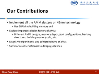 Chun-Feng Chen NCTU_IEE - PCS Lab
Our Contributions
• Implement all the AMM designs on 45nm technology
• Use SRAM as building memory cell
• Explore important design factors of AMM
• Different AMM designs, memory depth, port configurations, banking
structures, building memory cells, etc.
• Extensive experiments and comprehensive analysis
• Summarize observations into design guidelines
6
 
