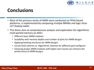 Conclusions
Chun-Feng Chen NCTU_IEE - PCS Lab
• Most of the previous works of AMM were conducted on FPGA-based
platforms, is implemented by composing multiple BRAMs and logic slices
LUT (lookup table)
• This thesis aims to comprehensive analysis and exploration the algorithmic
multi-ported memory on ASICs
• Different basic SRAM modules
• Scalability with memory depths and number of ports for AMM designs
• Applying banking structures for AMM designs
• Circuit-level schemes vs. Algorithmic schemes for different port configures
• Choosing proper SRAM modules with higher port counts can enhance the
performance of AMM designs
62
 