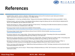 Chun-Feng Chen NCTU_IEE - PCS Lab
References
•[1] Abdel-Hafeez, Saleh M., and Anas S. Matalkah. "CMOS eight-transistor memory cell for low-dynamic-power high-speed embedded
SRAM." Journal of Circuits, Systems, and Computers 17.05 (2008): 845-863.
•[2] Bhagyalakshmi, I. V., Ravi Teja, and Madhan Mohan. "Design and VLSI Simulation of SRAM Memory Cells for Multi-ported SRAM’s." (2014).
•[3] Rivest, Ronald L., and Lance A. Glasser. A Fast-Multiport Memory Based on Single-Port Memory Cells. No. MIT/LCS/TM-455. MASSACHUSETTS
INST OF TECH CAMBRIDGE LAB FOR COMPUTER SCIENCE, 1991.
•[4] Park, Seon-yeong, et al. "CFLRU: a replacement algorithm for flash memory." Proceedings of the 2006 international conference on Compilers,
architecture and synthesis for embedded systems. ACM, 2006.
•[5] Synopsys Design Compiler User Guide Version X-2005.09. [Online] Available:
http://beethoven.ee.ncku.edu.tw/testlab/course/VLSIdesign_course/course_96/Tool/Design_Compiler%20_User_Guide.pdf
•[6] Synopsys Design Compiler Optimization Reference Manual Version D-2010.03. [Online] Available: http://cleroux.vvv.enseirb-
matmeca.fr/EN219/doc/dcrmo.pdf
•[7] LaForest, Charles Eric, and J. Gregory Steffan. "Efficient Multi-ported Memories for FPGAs." Proceedings of the 18th annual ACM/SIGDA
international symposium on Field programmable gate arrays (FPGA), pp. 41-50, ACM, 2010.
•[8] Charles Eric LaForest, Ming Gang Liu, Emma Rae Rapati, and J. Gregory Steffan. "Multi-ported Memories for FPGAs via XOR," In Proceedings of the
20th annual ACM/SIGDA International Symposium on Field Programmable Gate Arrays (FPGA), pp. 209–218, ACM, 2012.
•[9] Charles Eric Laforest, Zimo Li, Tristan O'rourke, Ming G. Liu, and J. Gregory Steffan. "Composing Multi-Ported Memories on FPGAs," in
Proceedings of the ACM Transactions on Reconfigurable Technology and Systems (TRETS), vol.7, issue 3, article no. 16, 2014.
•[10] Lin, Jiun-Liang, and Bo-Cheng Charles Lai. "BRAM Efficient Multi-ported Memory on FPGA." VLSI Design, Automation and Test (VLSI-DAT), 2015
International Symposium on. IEEE, 2015.
•[11] Lai, Bo-Cheng Charles, and Jiun-Liang Lin. "Efficient Designs of Multiported Memory on FPGA." IEEE Transactions on Very Large Scale Integration
(VLSI) Systems (2016).
65
 