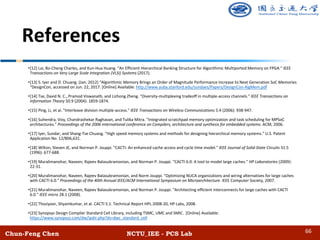 Chun-Feng Chen NCTU_IEE - PCS Lab
References
•[12] Lai, Bo-Cheng Charles, and Kun-Hua Huang. "An Efficient Hierarchical Banking Structure for Algorithmic Multiported Memory on FPGA." IEEE
Transactions on Very Large Scale Integration (VLSI) Systems (2017).
•[13] S. Iyer and D. Chuang. (Jan. 2012) “Algorithmic Memory Brings an Order of Magnitude Performance Increase to Next Generation SoC Memories
“DesignCon, accessed on Jun. 22, 2017. [Online] Available: http://www.yuba.stanford.edu/sundaes/Papers/DesignCon-AlgMem.pdf
•[14] Tse, David N. C., Pramod Viswanath, and Lizhong Zheng. "Diversity-multiplexing tradeoff in multiple-access channels." IEEE Transactions on
Information Theory 50.9 (2004): 1859-1874.
•[15] Ping, Li, et al. "Interleave division multiple-access." IEEE Transactions on Wireless Communications 5.4 (2006): 938-947.
•[16] Suhendra, Vivy, Chandrashekar Raghavan, and Tulika Mitra. "Integrated scratchpad memory optimization and task scheduling for MPSoC
architectures." Proceedings of the 2006 international conference on Compilers, architecture and synthesis for embedded systems. ACM, 2006.
•[17] Iyer, Sundar, and Shang-Tse Chuang. "High speed memory systems and methods for designing hierarchical memory systems." U.S. Patent
Application No. 12/806,631.
•[18] Wilton, Steven JE, and Norman P. Jouppi. "CACTI: An enhanced cache access and cycle time model." IEEE Journal of Solid-State Circuits 31.5
(1996): 677-688.
•[19] Muralimanohar, Naveen, Rajeev Balasubramonian, and Norman P. Jouppi. "CACTI 6.0: A tool to model large caches." HP Laboratories (2009):
22-31.
•[20] Muralimanohar, Naveen, Rajeev Balasubramonian, and Norm Jouppi. "Optimizing NUCA organizations and wiring alternatives for large caches
with CACTI 6.0." Proceedings of the 40th Annual IEEE/ACM International Symposium on Microarchitecture. IEEE Computer Society, 2007.
•[21] Muralimanohar, Naveen, Rajeev Balasubramonian, and Norman P. Jouppi. "Architecting efficient interconnects for large caches with CACTI
6.0." IEEE micro 28.1 (2008).
•[22] Thoziyoor, Shyamkumar, et al. CACTI 5.1. Technical Report HPL-2008-20, HP Labs, 2008.
•[23] Synopsys Design Compiler Standard Cell Library, including TSMC, UMC and SMIC. [Online] Available:
https://www.synopsys.com/dw/ipdir.php?ds=dwc_standard_cell
66
 