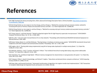 Chun-Feng Chen NCTU_IEE - PCS Lab
References
•[24] TSMC Standard Cell Library (including 45nm, 90nm advanced technology) Description Name. [Online] Available: http://www.europractice-
ic.com/libraries_TSMC.php
•[25] Bo-Cheng Charles Lai, Jiun-Liang Lin, Kun-Hua Huang, and Kuo-Cheng Lu. "Method for accessing multi-port memory module, method for
increasing write ports of memory module and associated memory controller." U.S. Patent Application No. 15/098,330.
•[26] Bo-Cheng Charles Lai, Jiun-Liang Lin, and Kuo-Cheng Lu. "Method for accessing multi-port memory module and associated memory controller."
U.S. Patent Application No. 15/098,336.
•[27] Tseng, Jessica H., and Krste Asanović. "Banked multiported register files for high-frequency superscalar microprocessors." ACM SIGARCH
Computer Architecture News. Vol. 31. No. 2. ACM, 2003.
•[28] Kim, John. "Low-cost router microarchitecture for on-chip networks." Proceedings of the 42nd Annual IEEE/ACM International Symposium on
Microarchitecture. ACM, 2009.
•[29] Gupta, Pankaj, Steven Lin, and Nick McKeown. "Routing lookups in hardware at memory access speeds." INFOCOM'98. Seventeenth Annual Joint
Conference of the IEEE Computer and Communications Societies. Proceedings. IEEE. Vol. 3. IEEE, 1998.
•[30] Hughes, John H. "Routing table lookup implemented using M-trie having nodes duplicated in multiple memory Banks." U.S. Patent No.
6,308,219. 23 Oct. 2001.
•[31] McAuley, Anthony J., Paul F. Tsuchiya, and Daniel V. Wilson. "Fast multilevel hierarchical routing table lookup using content addressable
memory." U.S. Patent No. 5,386,413. 31 Jan. 1995.
•[32] Teitenberg, Tim, and Bikram Singh Bakshi. "Efficient memory management for channel drivers in next generation I/O system." U.S. Patent No.
6,421,769. 16 Jul. 2002.
•[33] Treleaven, Philip C., David R. Brownbridge, and Richard P. Hopkins. "Data-driven and demand-driven computer architecture." ACM Computing
Surveys (CSUR) 14.1 (1982): 93-143.
•[34] Peng, Zebo, and Krzysztof Kuchcinski. "Automated transformation of algorithms into register-transfer level implementations." IEEE Transactions
on Computer-Aided Design of Integrated Circuits and Systems 13.2 (1994): 150-166.
67
 