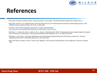 Chun-Feng Chen NCTU_IEE - PCS Lab
References
•[35] Keshav, Srinivasan, and Rosen Sharma. "Issues and trends in router design." IEEE Communications magazine 36.5 (1998): 144-151.
•[36] Tullsen, Dean M., et al. "Exploiting choice: Instruction fetch and issue on an implementable simultaneous multithreading processor." ACM
SIGARCH Computer Architecture News. Vol. 24. No. 2. ACM, 1996.
•[37] Xilinx 7 Series FPGAs Configurable Logic Block User Guide. [Online] Available:
http://www.xilinx.com/support/documentation/user_guides/ug474_7Series_CLB.pdf
•[38] Fetzer, E. S., Gibson, M., Klein, A., Calick, N., Zhu, C., Busta, E., & Mohammad, B. (2002). "A fully bypassed six-issue integer datapath and register
file on the Itanium-2 microprocessor." IEEE Journal of Solid-State Circuits Conference, vol. 1, Feb. 2002, pp. 420-478.
•[39] Bajwa, H., and X. Chen. "Low-Power High-Performance and Dynamically Configured Multi-port Cache Memory Architecture." Electrical
Engineering, 2007. ICEE'07. International Conference on. IEEE, April, 2007.
•[40] S. Ben-David, A. Borodin, R. Karp, G. Tardos, and A. Wigderson, “On the Power of Randomization in On-line Algorithms”, New York: Springer,
1994.
68
 