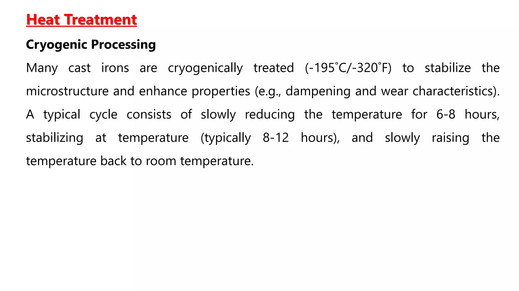 Heat Treatment
Cryogenic Processing
Many cast irons are cryogenically treated (-195˚C/-320˚F) to stabilize the
microstructure and enhance properties (e.g., dampening and wear characteristics).
A typical cycle consists of slowly reducing the temperature for 6-8 hours,
stabilizing at temperature (typically 8-12 hours), and slowly raising the
temperature back to room temperature.
 