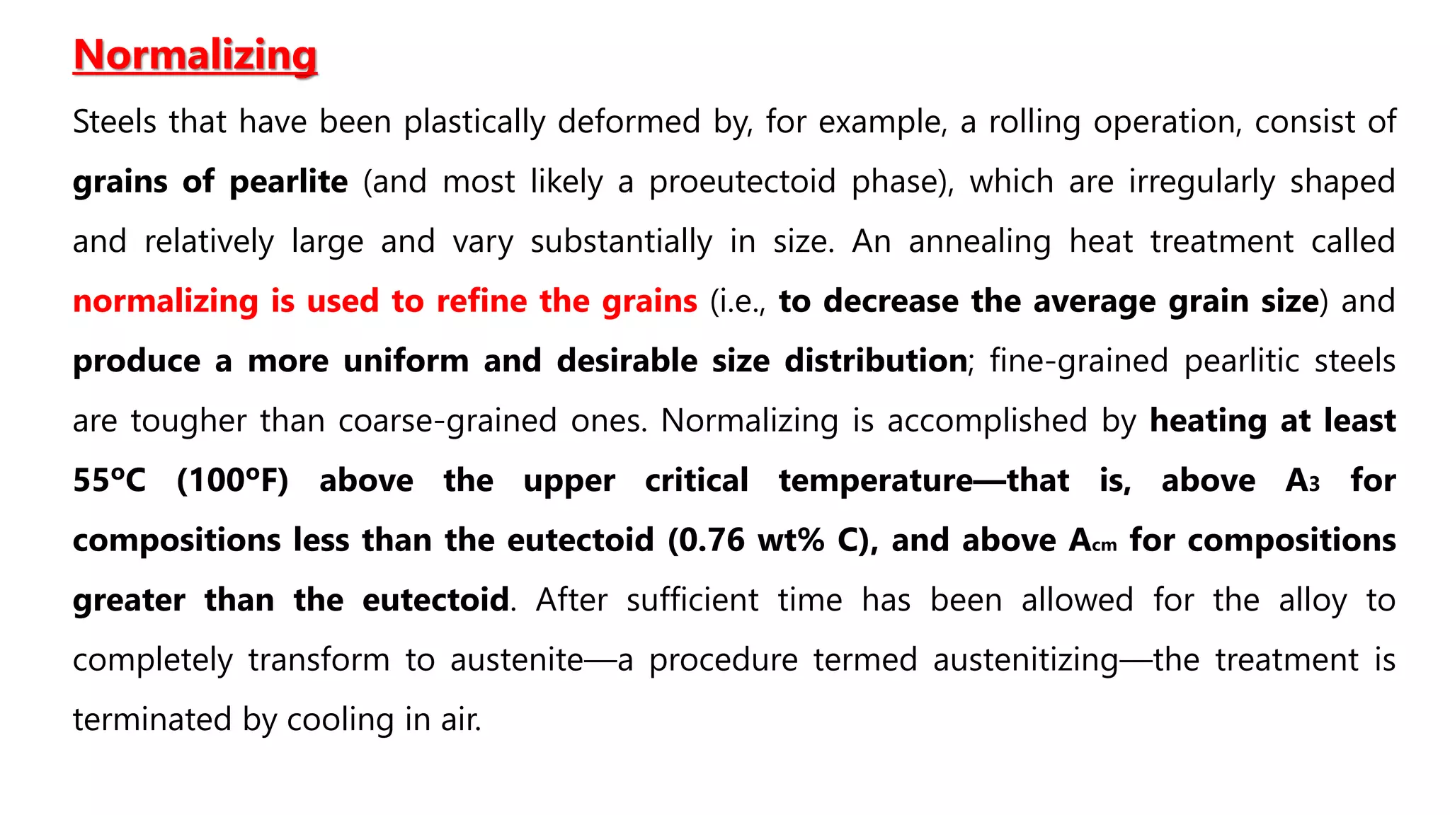 Normalizing
Steels that have been plastically deformed by, for example, a rolling operation, consist of
grains of pearlite (and most likely a proeutectoid phase), which are irregularly shaped
and relatively large and vary substantially in size. An annealing heat treatment called
normalizing is used to refine the grains (i.e., to decrease the average grain size) and
produce a more uniform and desirable size distribution; fine-grained pearlitic steels
are tougher than coarse-grained ones. Normalizing is accomplished by heating at least
55ºC (100ºF) above the upper critical temperature—that is, above A3 for
compositions less than the eutectoid (0.76 wt% C), and above Acm for compositions
greater than the eutectoid. After sufficient time has been allowed for the alloy to
completely transform to austenite—a procedure termed austenitizing—the treatment is
terminated by cooling in air.
 