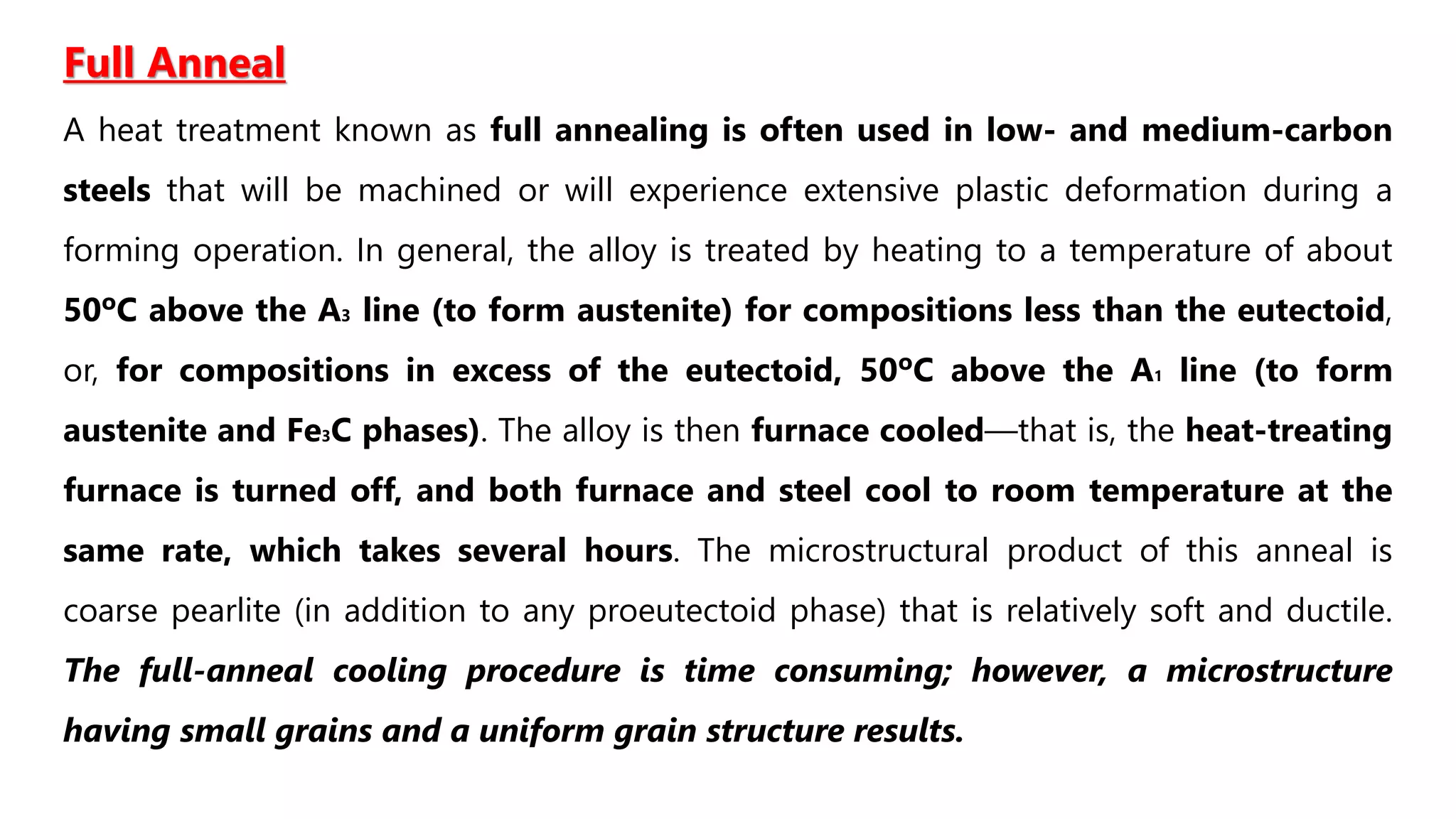 Full Anneal
A heat treatment known as full annealing is often used in low- and medium-carbon
steels that will be machined or will experience extensive plastic deformation during a
forming operation. In general, the alloy is treated by heating to a temperature of about
50ºC above the A3 line (to form austenite) for compositions less than the eutectoid,
or, for compositions in excess of the eutectoid, 50ºC above the A1 line (to form
austenite and Fe3C phases). The alloy is then furnace cooled—that is, the heat-treating
furnace is turned off, and both furnace and steel cool to room temperature at the
same rate, which takes several hours. The microstructural product of this anneal is
coarse pearlite (in addition to any proeutectoid phase) that is relatively soft and ductile.
The full-anneal cooling procedure is time consuming; however, a microstructure
having small grains and a uniform grain structure results.
 