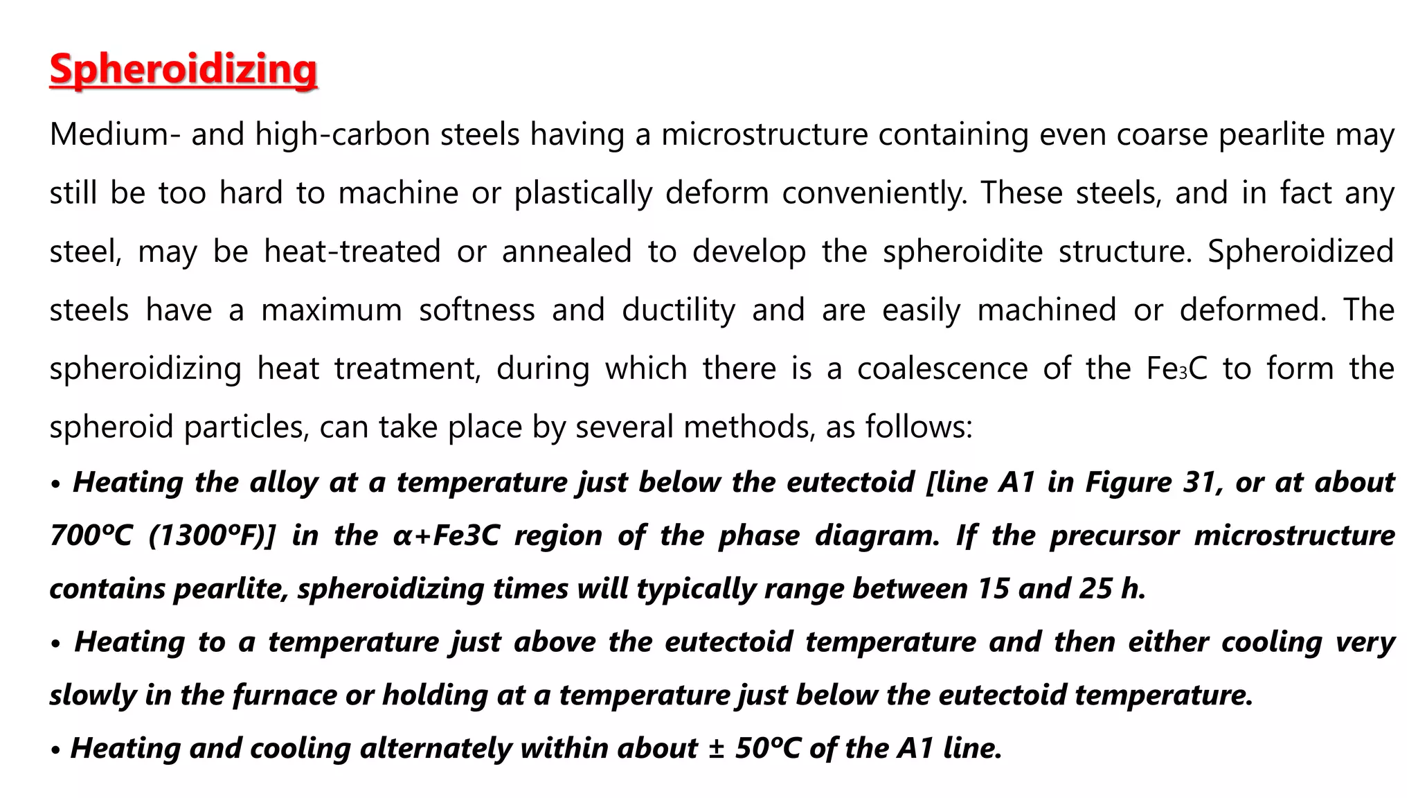Spheroidizing
Medium- and high-carbon steels having a microstructure containing even coarse pearlite may
still be too hard to machine or plastically deform conveniently. These steels, and in fact any
steel, may be heat-treated or annealed to develop the spheroidite structure. Spheroidized
steels have a maximum softness and ductility and are easily machined or deformed. The
spheroidizing heat treatment, during which there is a coalescence of the Fe3C to form the
spheroid particles, can take place by several methods, as follows:
• Heating the alloy at a temperature just below the eutectoid [line A1 in Figure 31, or at about
700ºC (1300ºF)] in the α+Fe3C region of the phase diagram. If the precursor microstructure
contains pearlite, spheroidizing times will typically range between 15 and 25 h.
• Heating to a temperature just above the eutectoid temperature and then either cooling very
slowly in the furnace or holding at a temperature just below the eutectoid temperature.
• Heating and cooling alternately within about ± 50ºC of the A1 line.
 