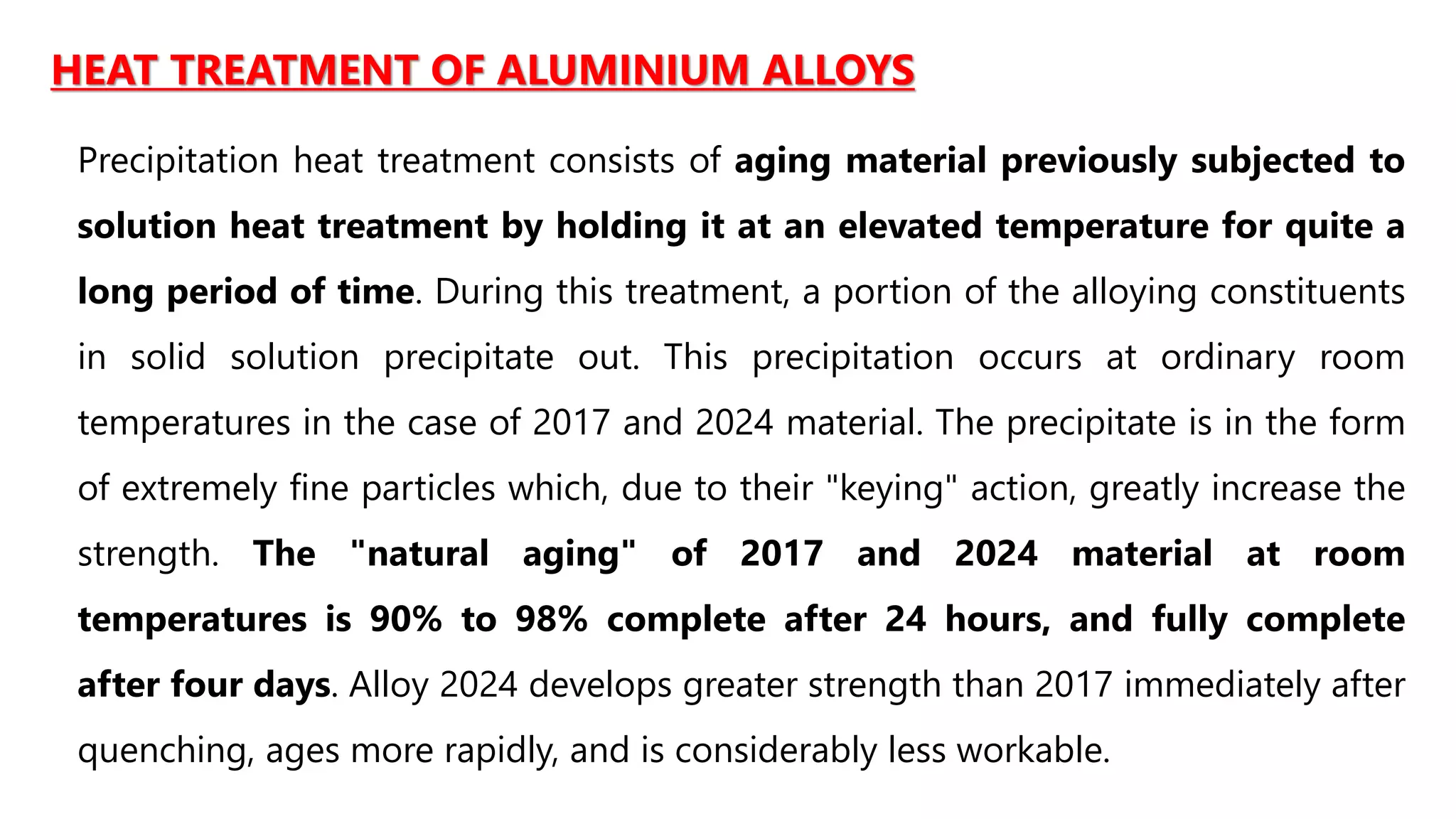 HEAT TREATMENT OF ALUMINIUM ALLOYS
Precipitation heat treatment consists of aging material previously subjected to
solution heat treatment by holding it at an elevated temperature for quite a
long period of time. During this treatment, a portion of the alloying constituents
in solid solution precipitate out. This precipitation occurs at ordinary room
temperatures in the case of 2017 and 2024 material. The precipitate is in the form
of extremely fine particles which, due to their "keying" action, greatly increase the
strength. The "natural aging" of 2017 and 2024 material at room
temperatures is 90% to 98% complete after 24 hours, and fully complete
after four days. Alloy 2024 develops greater strength than 2017 immediately after
quenching, ages more rapidly, and is considerably less workable.
 