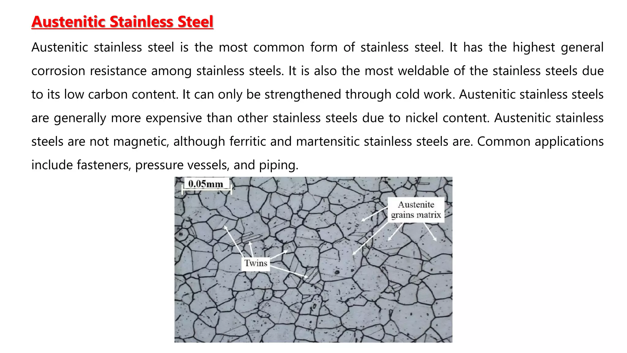 Austenitic Stainless Steel
Austenitic stainless steel is the most common form of stainless steel. It has the highest general
corrosion resistance among stainless steels. It is also the most weldable of the stainless steels due
to its low carbon content. It can only be strengthened through cold work. Austenitic stainless steels
are generally more expensive than other stainless steels due to nickel content. Austenitic stainless
steels are not magnetic, although ferritic and martensitic stainless steels are. Common applications
include fasteners, pressure vessels, and piping.
 