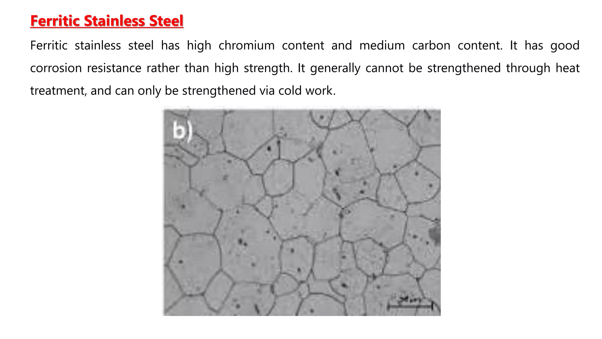 Ferritic Stainless Steel
Ferritic stainless steel has high chromium content and medium carbon content. It has good
corrosion resistance rather than high strength. It generally cannot be strengthened through heat
treatment, and can only be strengthened via cold work.
 