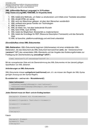 Universität zu Köln
Historisch-Kulturwissenschaftliche Informationsverarbeitung
IT-Zertifikat der Phil.-Fak.: Daten- und Metadatenstandards
Jan G. Wieners, MA / www.hki.uni-koeln.de/wieners
- 2/3 -
XML (eXtensible Markup Language) in 10 Punkten
(http://www.w3.org/XML/1999/XML-in-10-points.html)
1. XML bietet eine Methode, um Daten zu strukturieren und mittels einer Textdatei abzubilden
2. XML ähnelt HTML ein wenig
3. XML wird von Maschinen gelesen, ist aber dem Menschen verständlich
4. XML umfasst eine ganze Familie von Technologien
5. XML ist wortreich
6. XML ist relativ neu, hat aber bedeutende Wurzeln
7. XML führt HTML nach XHTML
8. XML bietet die Möglichkeit, Modularität zu implementieren
9. XML bietet die Grundlage für RDF (Resource Description Framework) und das Semantic
Web
10.XML ist lizenzfrei, plattformunabhängig und wird breit unterstützt
(Grund)Aufbau eines XML-Dokumentes
XML-Deklaration: XML-Dokumente beginnen (üblicherweise) mit einer einleitenden XML-
Deklaration, die das Dokument als XML-Dokument kennzeichnet (xml), der Versionsnummer
(version=“1.0“) des verwendeten XML-Standards und der Angabe des Kodierungsformates zur
Festlegung der Zeichenkodierung (encoding=“utf-8“):
<?xml version=“1.0“ encoding=“utf-8“ ?>
Mit der vorangehenden Zeile wird die Übereinstimmung des XML-Dokumentes mit der (derzeit) gültigen
Spezifikation von XML deklariert.
Anforderungen an XML-Dokumente
XML-Dokumente müssen wohlgeformt (well-formed) sein, d.h. sie müssen den Regeln der XML-Syntax
genügen (Auszug aus den Syntax-Regeln):
Es existiert ein – und nur ein – Wurzelelement(!)
<emailadressen>
<adresse1>example@example.com</adresse1>
<adresse2>secondexample@example.com</adresse2>
</emailadressen>
Jedes Element muss ein Start- und ein Endtag besitzen
<beispiel> Element mit Kindelementen
<element1>Irgendein Textinhalt</element1>
<element2></element2>
<element3/>
</beispiel>
Falsch:
<beispiel> Element
<element1> Text
</beispiel>
 