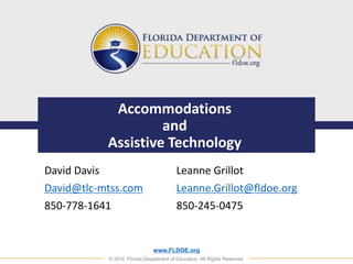 Accommodations 
and 
Assistive Technology 
Leanne Grillot 
Leanne.Grillot@fldoe.org 
850-245-0475 
www.FLDOE.org 
David Davis 
David@tlc-mtss.com 
850-778-1641 
© 2014, Florida Department of Education. All Rights Reserved. 
 