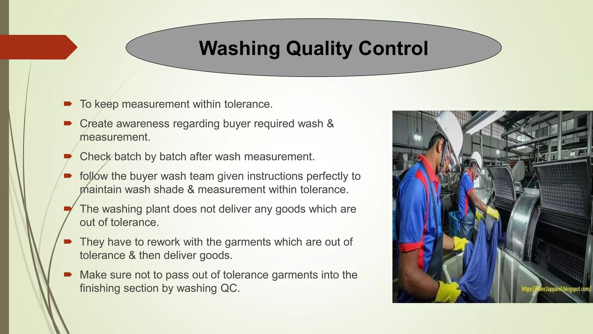  To keep measurement within tolerance.
 Create awareness regarding buyer required wash &
measurement.
 Check batch by batch after wash measurement.
 follow the buyer wash team given instructions perfectly to
maintain wash shade & measurement within tolerance.
 The washing plant does not deliver any goods which are
out of tolerance.
 They have to rework with the garments which are out of
tolerance & then deliver goods.
 Make sure not to pass out of tolerance garments into the
finishing section by washing QC.
Washing Quality Control
 
