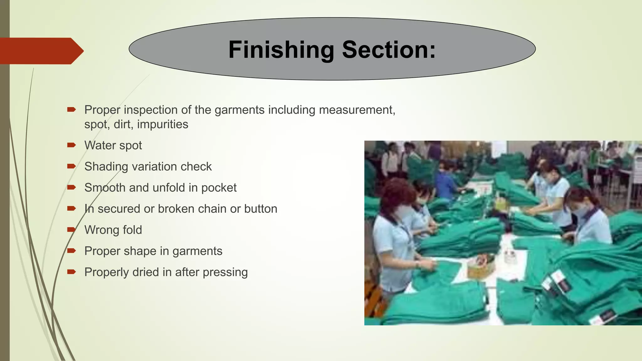  Proper inspection of the garments including measurement,
spot, dirt, impurities
 Water spot
 Shading variation check
 Smooth and unfold in pocket
 In secured or broken chain or button
 Wrong fold
 Proper shape in garments
 Properly dried in after pressing
Finishing Section:
 