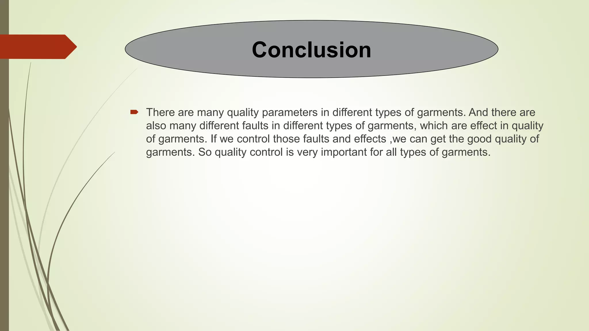  There are many quality parameters in different types of garments. And there are
also many different faults in different types of garments, which are effect in quality
of garments. If we control those faults and effects ,we can get the good quality of
garments. So quality control is very important for all types of garments.
Conclusion
 