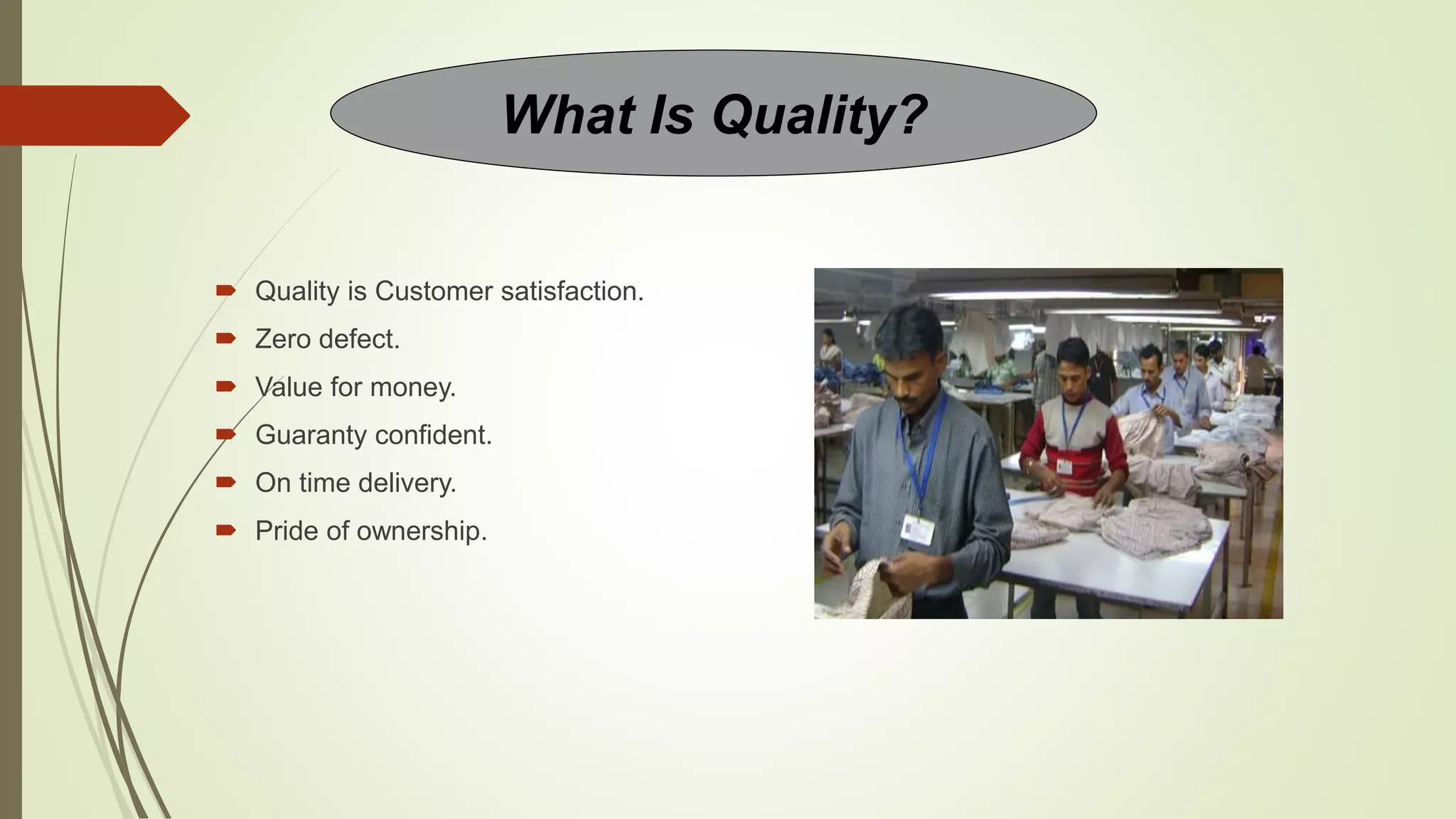  Quality is Customer satisfaction.
 Zero defect.
 Value for money.
 Guaranty confident.
 On time delivery.
 Pride of ownership.
What Is Quality?
 