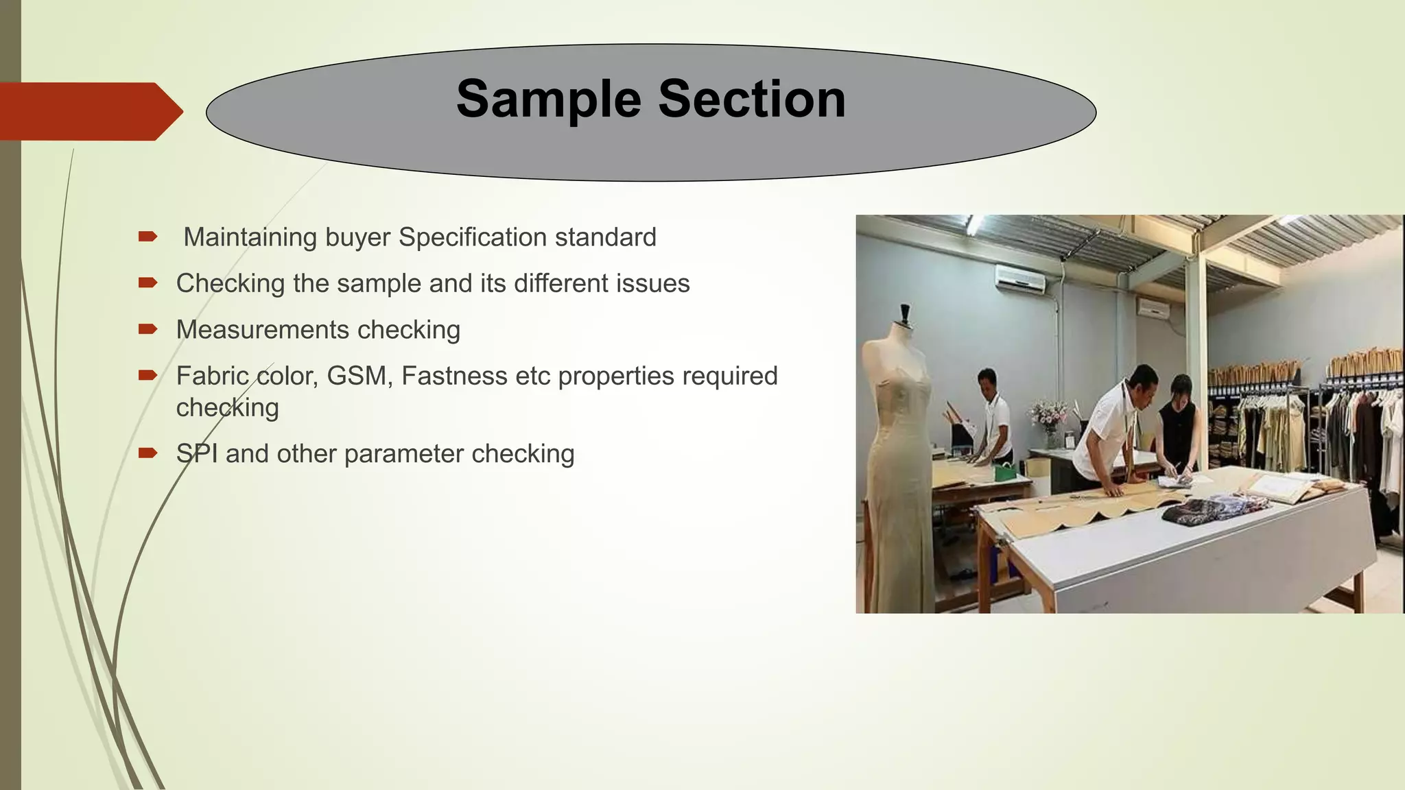  Maintaining buyer Specification standard
 Checking the sample and its different issues
 Measurements checking
 Fabric color, GSM, Fastness etc properties required
checking
 SPI and other parameter checking
Sample Section
 
