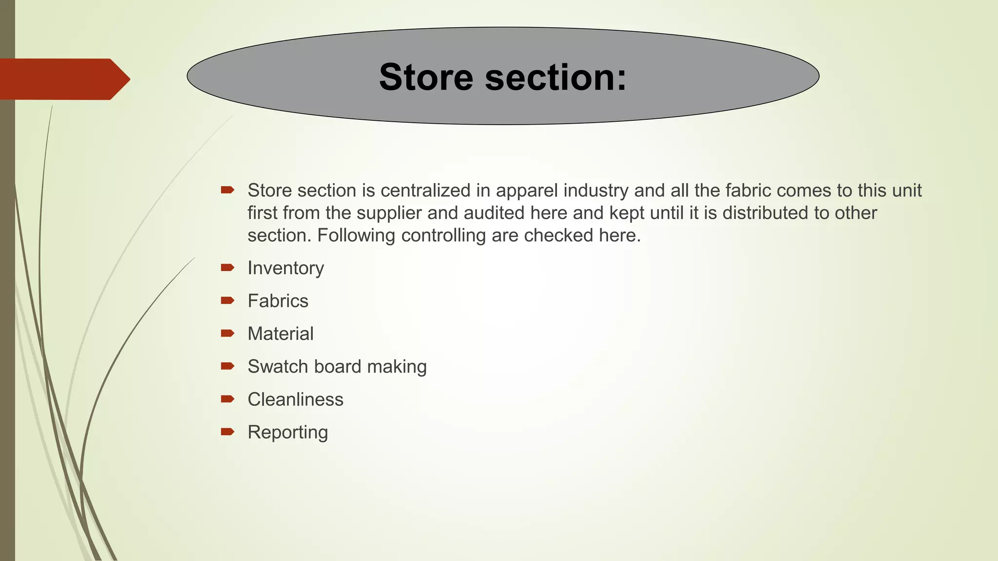 Store section is centralized in apparel industry and all the fabric comes to this unit
first from the supplier and audited here and kept until it is distributed to other
section. Following controlling are checked here.
 Inventory
 Fabrics
 Material
 Swatch board making
 Cleanliness
 Reporting
Store section:
 