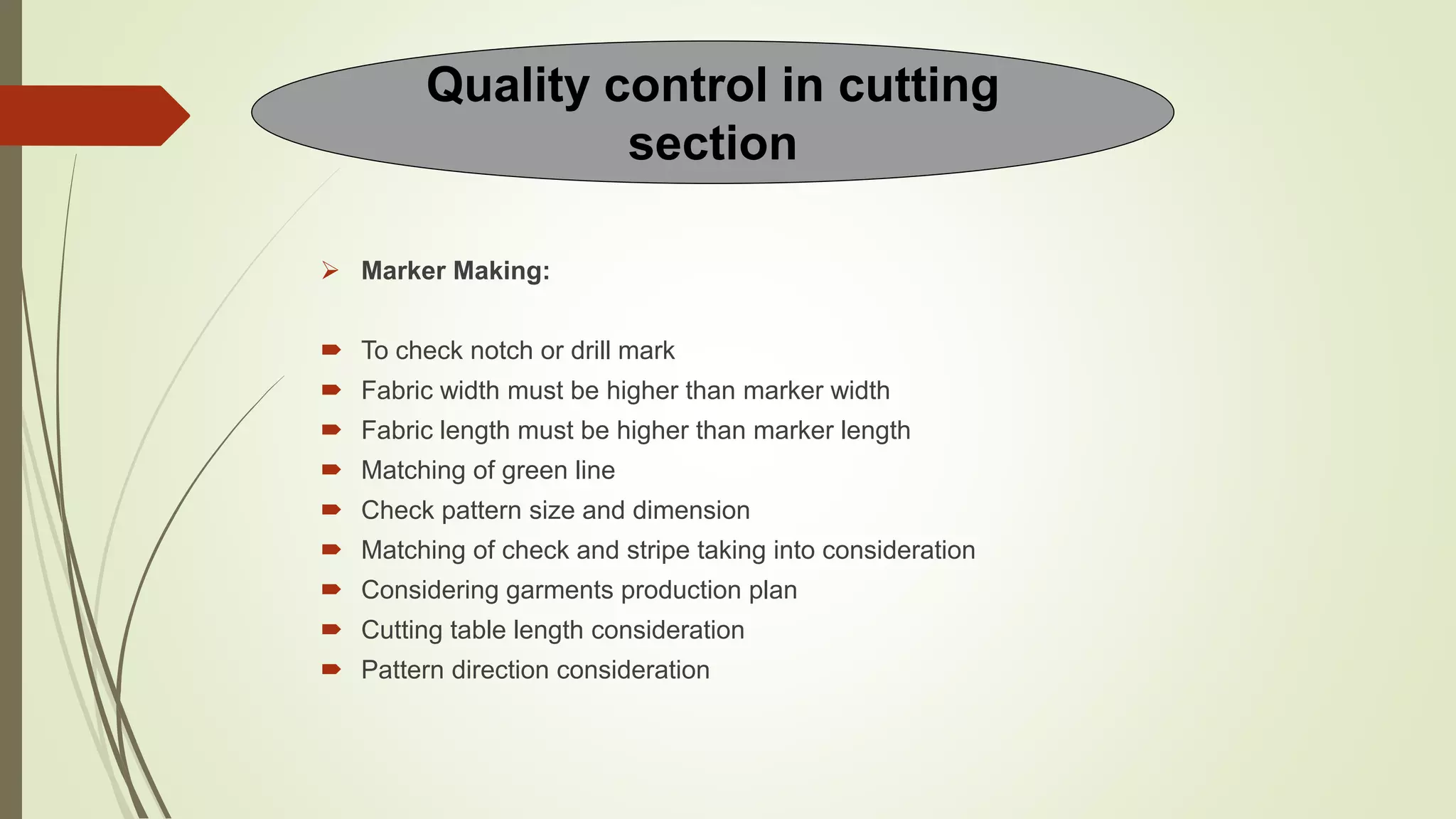  Marker Making:
 To check notch or drill mark
 Fabric width must be higher than marker width
 Fabric length must be higher than marker length
 Matching of green line
 Check pattern size and dimension
 Matching of check and stripe taking into consideration
 Considering garments production plan
 Cutting table length consideration
 Pattern direction consideration
Quality control in cutting
section
 
