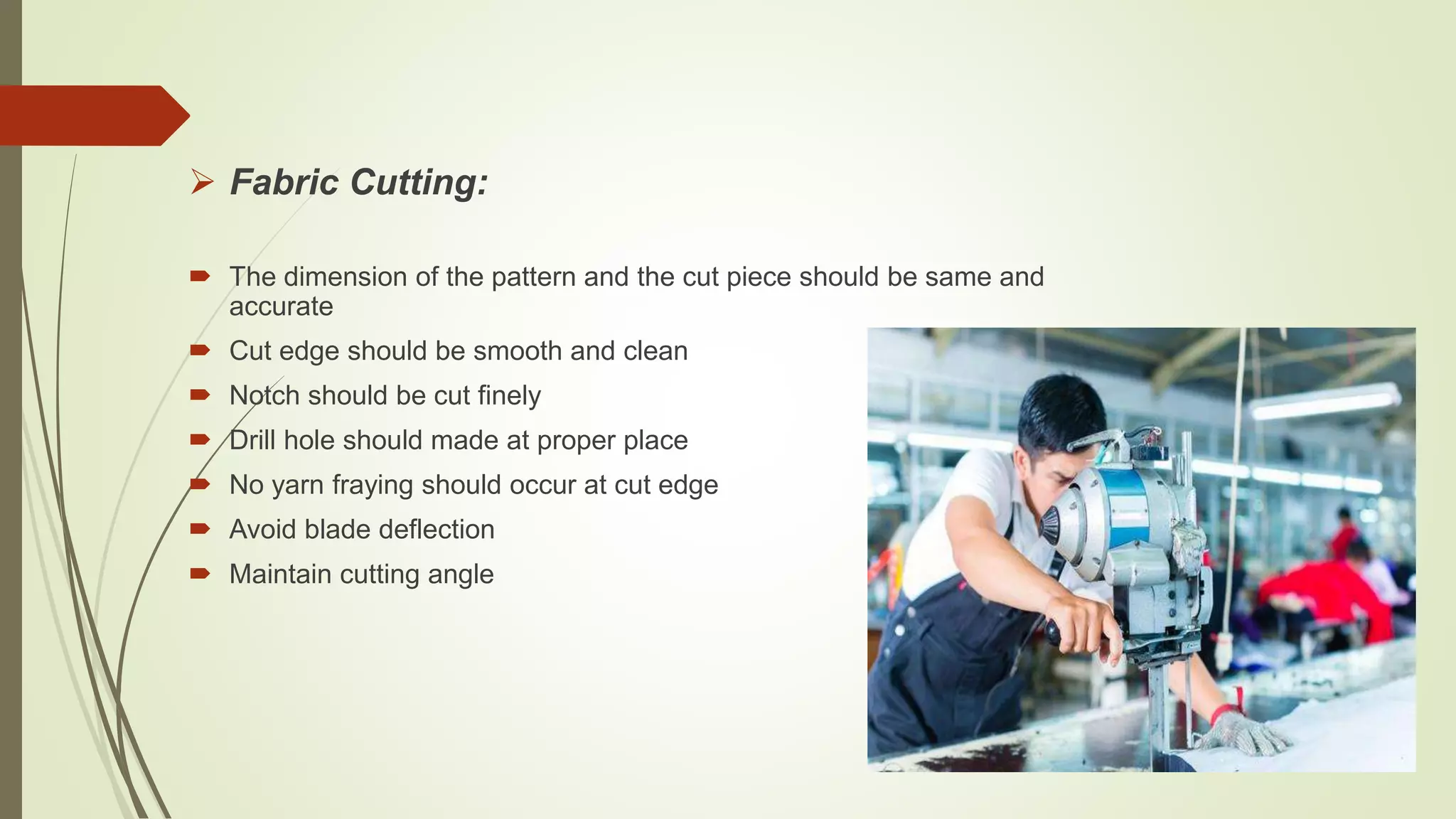  Fabric Cutting:
 The dimension of the pattern and the cut piece should be same and
accurate
 Cut edge should be smooth and clean
 Notch should be cut finely
 Drill hole should made at proper place
 No yarn fraying should occur at cut edge
 Avoid blade deflection
 Maintain cutting angle
 