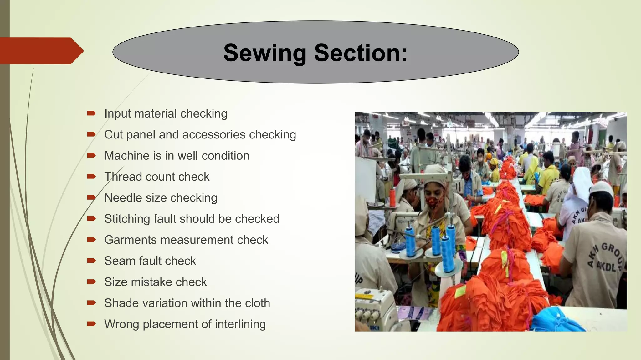  Input material checking
 Cut panel and accessories checking
 Machine is in well condition
 Thread count check
 Needle size checking
 Stitching fault should be checked
 Garments measurement check
 Seam fault check
 Size mistake check
 Shade variation within the cloth
 Wrong placement of interlining
Sewing Section:
 