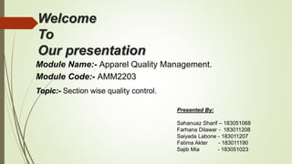 Welcome
To
Our presentation
Module Name:- Apparel Quality Management.
Module Code:- AMM2203
Topic:- Section wise quality control.
Presented By:
Sahanuaz Sharif – 183051068
Farhana Dilawar - 183011208
Saiyada Labone - 183011207
Fatima Akter - 183011190
Sajib Mia - 183051023
 