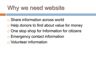 Why we need website
 Share information across world
 Help donors to find about value for money
 One stop shop for Information for citizens
 Emergency contact information
 Volunteer information
 