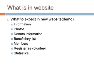 What is in website
 What to expect in new website(demo)
 Information
 Photos
 Donors information
 Beneficiary list
 Members
 Register as volunteer
 Statastics
 