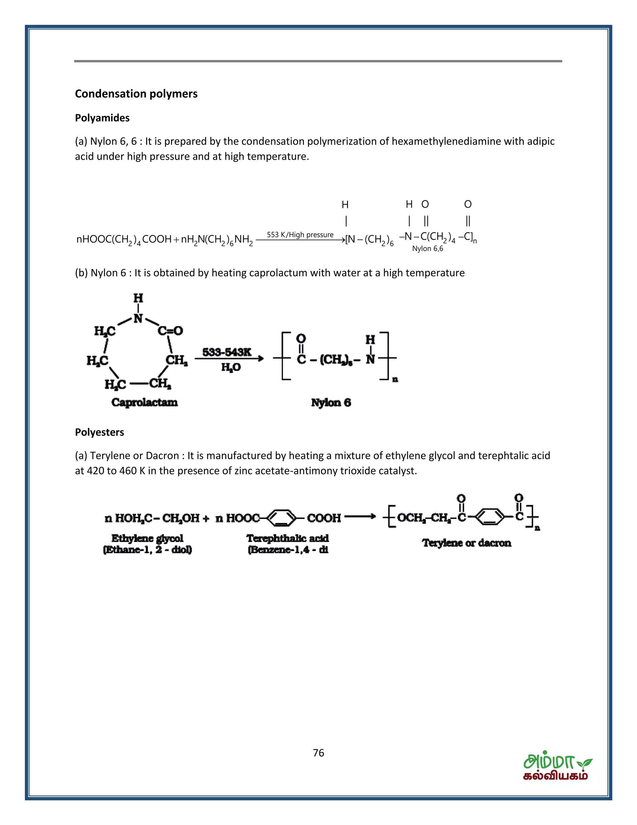 76
Condensation polymers
Polyamides
(a) Nylon 6, 6 : It is prepared by the condensation polymerization of hexamethylenediamine with adipic
acid under high pressure and at high temperature.
553 K/High pressure
2 4 2 2 6 2 2 6
H
|
nHOOC(CH ) COOH nH N(CH ) NH [N (CH )     2 4 n
Nylon 6,6
H O O
| || ||
N C(CH ) C]
(b) Nylon 6 : It is obtained by heating caprolactum with water at a high temperature
Polyesters
(a) Terylene or Dacron : It is manufactured by heating a mixture of ethylene glycol and terephtalic acid
at 420 to 460 K in the presence of zinc acetate-antimony trioxide catalyst.
 