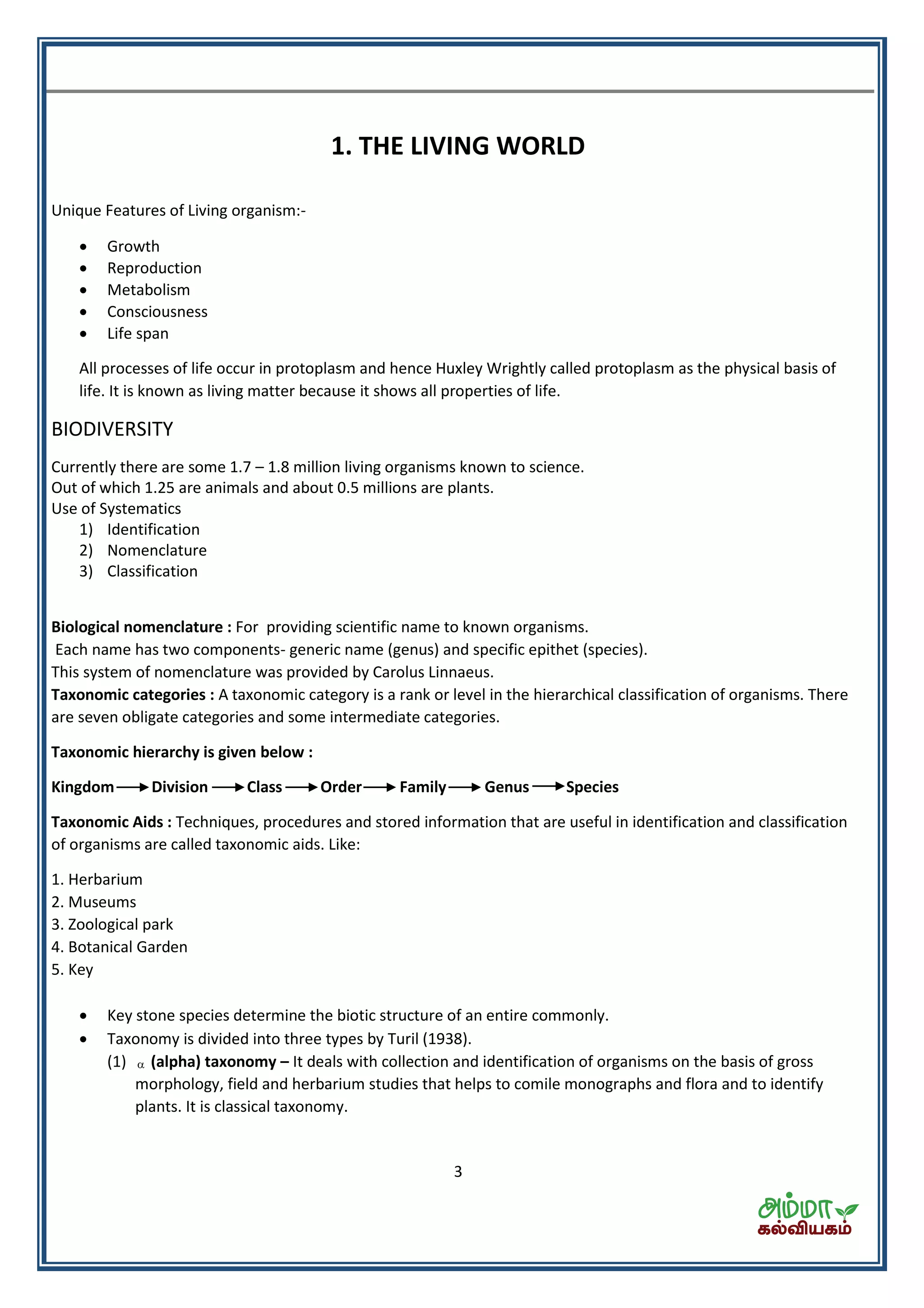 3
1. THE LIVING WORLD
Unique Features of Living organism:-
 Growth
 Reproduction
 Metabolism
 Consciousness
 Life span
All processes of life occur in protoplasm and hence Huxley Wrightly called protoplasm as the physical basis of
life. It is known as living matter because it shows all properties of life.
BIODIVERSITY
Currently there are some 1.7 – 1.8 million living organisms known to science.
Out of which 1.25 are animals and about 0.5 millions are plants.
Use of Systematics
1) Identification
2) Nomenclature
3) Classification
Biological nomenclature : For providing scientific name to known organisms.
Each name has two components- generic name (genus) and specific epithet (species).
This system of nomenclature was provided by Carolus Linnaeus.
Taxonomic categories : A taxonomic category is a rank or level in the hierarchical classification of organisms. There
are seven obligate categories and some intermediate categories.
Taxonomic hierarchy is given below :
Kingdom Division Class Order Family Genus Species
Taxonomic Aids : Techniques, procedures and stored information that are useful in identification and classification
of organisms are called taxonomic aids. Like:
1. Herbarium
2. Museums
3. Zoological park
4. Botanical Garden
5. Key
 Key stone species determine the biotic structure of an entire commonly.
 Taxonomy is divided into three types by Turil (1938).
(1)  (alpha) taxonomy – It deals with collection and identification of organisms on the basis of gross
morphology, field and herbarium studies that helps to comile monographs and flora and to identify
plants. It is classical taxonomy.
 