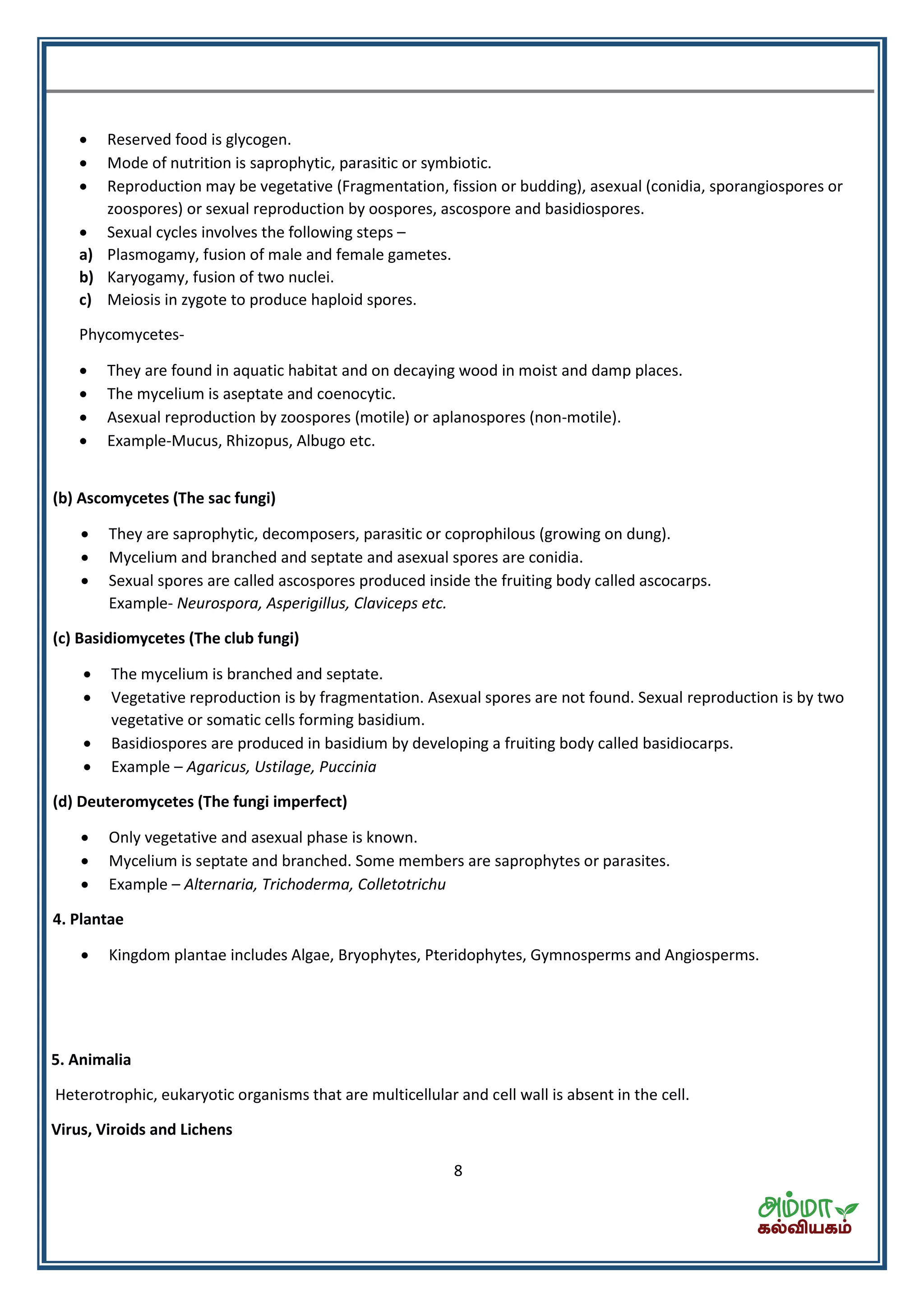 8
 Reserved food is glycogen.
 Mode of nutrition is saprophytic, parasitic or symbiotic.
 Reproduction may be vegetative (Fragmentation, fission or budding), asexual (conidia, sporangiospores or
zoospores) or sexual reproduction by oospores, ascospore and basidiospores.
 Sexual cycles involves the following steps –
a) Plasmogamy, fusion of male and female gametes.
b) Karyogamy, fusion of two nuclei.
c) Meiosis in zygote to produce haploid spores.
Phycomycetes-
 They are found in aquatic habitat and on decaying wood in moist and damp places.
 The mycelium is aseptate and coenocytic.
 Asexual reproduction by zoospores (motile) or aplanospores (non-motile).
 Example-Mucus, Rhizopus, Albugo etc.
(b) Ascomycetes (The sac fungi)
 They are saprophytic, decomposers, parasitic or coprophilous (growing on dung).
 Mycelium and branched and septate and asexual spores are conidia.
 Sexual spores are called ascospores produced inside the fruiting body called ascocarps.
Example- Neurospora, Asperigillus, Claviceps etc.
(c) Basidiomycetes (The club fungi)
 The mycelium is branched and septate.
 Vegetative reproduction is by fragmentation. Asexual spores are not found. Sexual reproduction is by two
vegetative or somatic cells forming basidium.
 Basidiospores are produced in basidium by developing a fruiting body called basidiocarps.
 Example – Agaricus, Ustilage, Puccinia
(d) Deuteromycetes (The fungi imperfect)
 Only vegetative and asexual phase is known.
 Mycelium is septate and branched. Some members are saprophytes or parasites.
 Example – Alternaria, Trichoderma, Colletotrichu
4. Plantae
 Kingdom plantae includes Algae, Bryophytes, Pteridophytes, Gymnosperms and Angiosperms.
5. Animalia
Heterotrophic, eukaryotic organisms that are multicellular and cell wall is absent in the cell.
Virus, Viroids and Lichens
 
