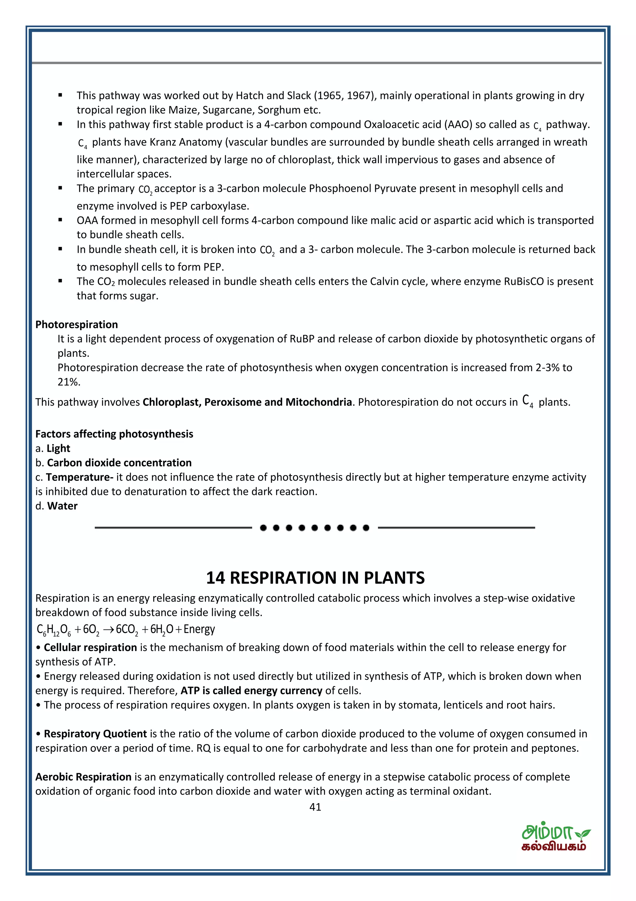 41
 This pathway was worked out by Hatch and Slack (1965, 1967), mainly operational in plants growing in dry
tropical region like Maize, Sugarcane, Sorghum etc.
 In this pathway first stable product is a 4-carbon compound Oxaloacetic acid (AAO) so called as 4C pathway.
4C plants have Kranz Anatomy (vascular bundles are surrounded by bundle sheath cells arranged in wreath
like manner), characterized by large no of chloroplast, thick wall impervious to gases and absence of
intercellular spaces.
 The primary 2CO acceptor is a 3-carbon molecule Phosphoenol Pyruvate present in mesophyll cells and
enzyme involved is PEP carboxylase.
 OAA formed in mesophyll cell forms 4-carbon compound like malic acid or aspartic acid which is transported
to bundle sheath cells.
 In bundle sheath cell, it is broken into 2CO and a 3- carbon molecule. The 3-carbon molecule is returned back
to mesophyll cells to form PEP.
 The CO2 molecules released in bundle sheath cells enters the Calvin cycle, where enzyme RuBisCO is present
that forms sugar.
Photorespiration
It is a light dependent process of oxygenation of RuBP and release of carbon dioxide by photosynthetic organs of
plants.
Photorespiration decrease the rate of photosynthesis when oxygen concentration is increased from 2-3% to
21%.
This pathway involves Chloroplast, Peroxisome and Mitochondria. Photorespiration do not occurs in 4C plants.
Factors affecting photosynthesis
a. Light
b. Carbon dioxide concentration
c. Temperature- it does not influence the rate of photosynthesis directly but at higher temperature enzyme activity
is inhibited due to denaturation to affect the dark reaction.
d. Water
14 RESPIRATION IN PLANTS
Respiration is an energy releasing enzymatically controlled catabolic process which involves a step-wise oxidative
breakdown of food substance inside living cells.
6 12 6 2 2 2C H O 6O 6CO 6H O Energy   
• Cellular respiration is the mechanism of breaking down of food materials within the cell to release energy for
synthesis of ATP.
• Energy released during oxidation is not used directly but utilized in synthesis of ATP, which is broken down when
energy is required. Therefore, ATP is called energy currency of cells.
• The process of respiration requires oxygen. In plants oxygen is taken in by stomata, lenticels and root hairs.
• Respiratory Quotient is the ratio of the volume of carbon dioxide produced to the volume of oxygen consumed in
respiration over a period of time. RQ is equal to one for carbohydrate and less than one for protein and peptones.
Aerobic Respiration is an enzymatically controlled release of energy in a stepwise catabolic process of complete
oxidation of organic food into carbon dioxide and water with oxygen acting as terminal oxidant.
 