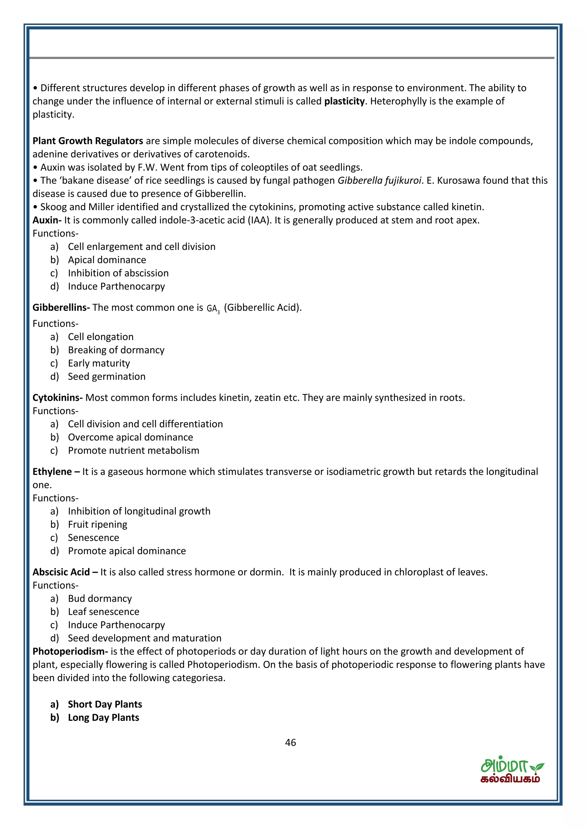 46
• Different structures develop in different phases of growth as well as in response to environment. The ability to
change under the influence of internal or external stimuli is called plasticity. Heterophylly is the example of
plasticity.
Plant Growth Regulators are simple molecules of diverse chemical composition which may be indole compounds,
adenine derivatives or derivatives of carotenoids.
• Auxin was isolated by F.W. Went from tips of coleoptiles of oat seedlings.
• The aka e disease of i e seedli gs is aused fu gal pathoge Gibberella fujikuroi. E. Kurosawa found that this
disease is caused due to presence of Gibberellin.
• Skoog and Miller identified and crystallized the cytokinins, promoting active substance called kinetin.
Auxin- It is commonly called indole-3-acetic acid (IAA). It is generally produced at stem and root apex.
Functions-
a) Cell enlargement and cell division
b) Apical dominance
c) Inhibition of abscission
d) Induce Parthenocarpy
Gibberellins- The most common one is 3GA (Gibberellic Acid).
Functions-
a) Cell elongation
b) Breaking of dormancy
c) Early maturity
d) Seed germination
Cytokinins- Most common forms includes kinetin, zeatin etc. They are mainly synthesized in roots.
Functions-
a) Cell division and cell differentiation
b) Overcome apical dominance
c) Promote nutrient metabolism
Ethylene – It is a gaseous hormone which stimulates transverse or isodiametric growth but retards the longitudinal
one.
Functions-
a) Inhibition of longitudinal growth
b) Fruit ripening
c) Senescence
d) Promote apical dominance
Abscisic Acid – It is also called stress hormone or dormin. It is mainly produced in chloroplast of leaves.
Functions-
a) Bud dormancy
b) Leaf senescence
c) Induce Parthenocarpy
d) Seed development and maturation
Photoperiodism- is the effect of photoperiods or day duration of light hours on the growth and development of
plant, especially flowering is called Photoperiodism. On the basis of photoperiodic response to flowering plants have
been divided into the following categoriesa.
a) Short Day Plants
b) Long Day Plants
 