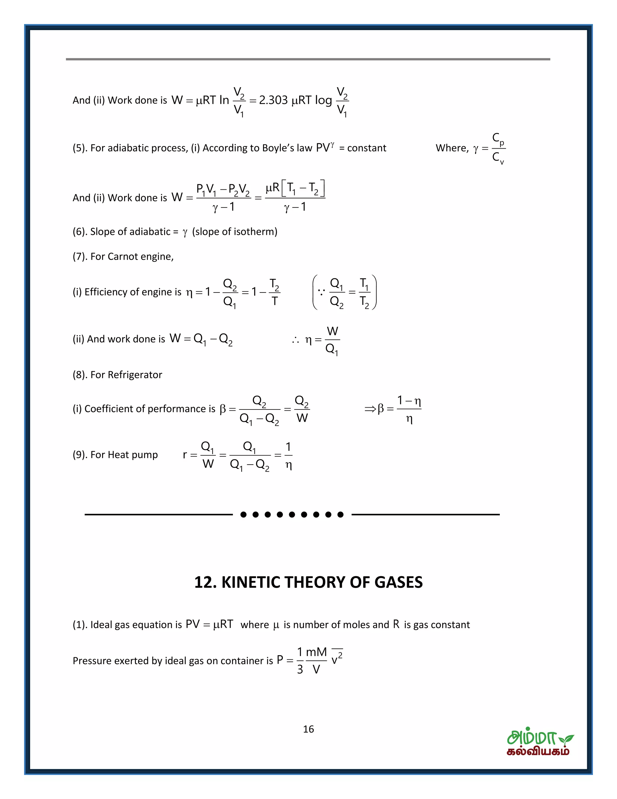 16
And (ii) Work done is 2 2
1 1
V V
W RT ln 2.303 RT log
V V
   
. Fo adia ati p o ess, i A o di g to Bo le s la PV
= constant Where,
p
v
C
C
 
And (ii) Work done is
1 21 1 2 2
R T TP V P V
W
1 1
     
   
(6). Slope of adiabatic =  (slope of isotherm)
(7). For Carnot engine,
(i) Efficiency of engine is 2 2
1
Q T
1 1
Q T
     1 1
2 2
Q T
Q T
 
  
 
(ii) And work done is 1 2W Q Q 
1
W
Q
  
(8). For Refrigerator
(i) Coefficient of performance is 2 2
1 2
Q Q
Q Q W
  

1  
 

(9). For Heat pump 1 1
1 2
Q Q 1
r
W Q Q
  
 
12. KINETIC THEORY OF GASES
(1). Ideal gas equation is PV RT  where  is number of moles and R is gas constant
Pressure exerted by ideal gas on container is
21 mM
P v
3 V

 