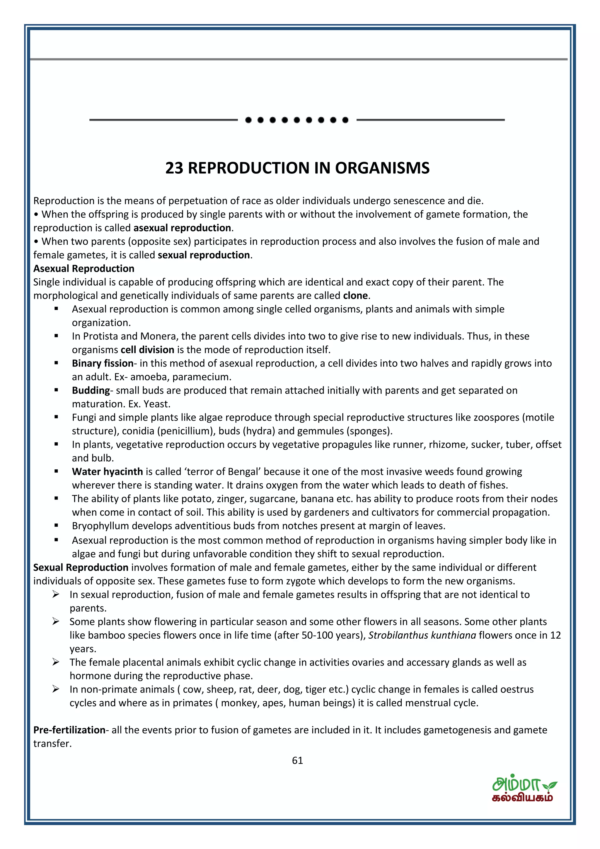 61
23 REPRODUCTION IN ORGANISMS
Reproduction is the means of perpetuation of race as older individuals undergo senescence and die.
• When the offspring is produced by single parents with or without the involvement of gamete formation, the
reproduction is called asexual reproduction.
• When two parents (opposite sex) participates in reproduction process and also involves the fusion of male and
female gametes, it is called sexual reproduction.
Asexual Reproduction
Single individual is capable of producing offspring which are identical and exact copy of their parent. The
morphological and genetically individuals of same parents are called clone.
 Asexual reproduction is common among single celled organisms, plants and animals with simple
organization.
 In Protista and Monera, the parent cells divides into two to give rise to new individuals. Thus, in these
organisms cell division is the mode of reproduction itself.
 Binary fission- in this method of asexual reproduction, a cell divides into two halves and rapidly grows into
an adult. Ex- amoeba, paramecium.
 Budding- small buds are produced that remain attached initially with parents and get separated on
maturation. Ex. Yeast.
 Fungi and simple plants like algae reproduce through special reproductive structures like zoospores (motile
structure), conidia (penicillium), buds (hydra) and gemmules (sponges).
 In plants, vegetative reproduction occurs by vegetative propagules like runner, rhizome, sucker, tuber, offset
and bulb.
 Water hyacinth is alled te o of Be gal e ause it o e of the ost invasive weeds found growing
wherever there is standing water. It drains oxygen from the water which leads to death of fishes.
 The ability of plants like potato, zinger, sugarcane, banana etc. has ability to produce roots from their nodes
when come in contact of soil. This ability is used by gardeners and cultivators for commercial propagation.
 Bryophyllum develops adventitious buds from notches present at margin of leaves.
 Asexual reproduction is the most common method of reproduction in organisms having simpler body like in
algae and fungi but during unfavorable condition they shift to sexual reproduction.
Sexual Reproduction involves formation of male and female gametes, either by the same individual or different
individuals of opposite sex. These gametes fuse to form zygote which develops to form the new organisms.
 In sexual reproduction, fusion of male and female gametes results in offspring that are not identical to
parents.
 Some plants show flowering in particular season and some other flowers in all seasons. Some other plants
like bamboo species flowers once in life time (after 50-100 years), Strobilanthus kunthiana flowers once in 12
years.
 The female placental animals exhibit cyclic change in activities ovaries and accessary glands as well as
hormone during the reproductive phase.
 In non-primate animals ( cow, sheep, rat, deer, dog, tiger etc.) cyclic change in females is called oestrus
cycles and where as in primates ( monkey, apes, human beings) it is called menstrual cycle.
Pre-fertilization- all the events prior to fusion of gametes are included in it. It includes gametogenesis and gamete
transfer.
 