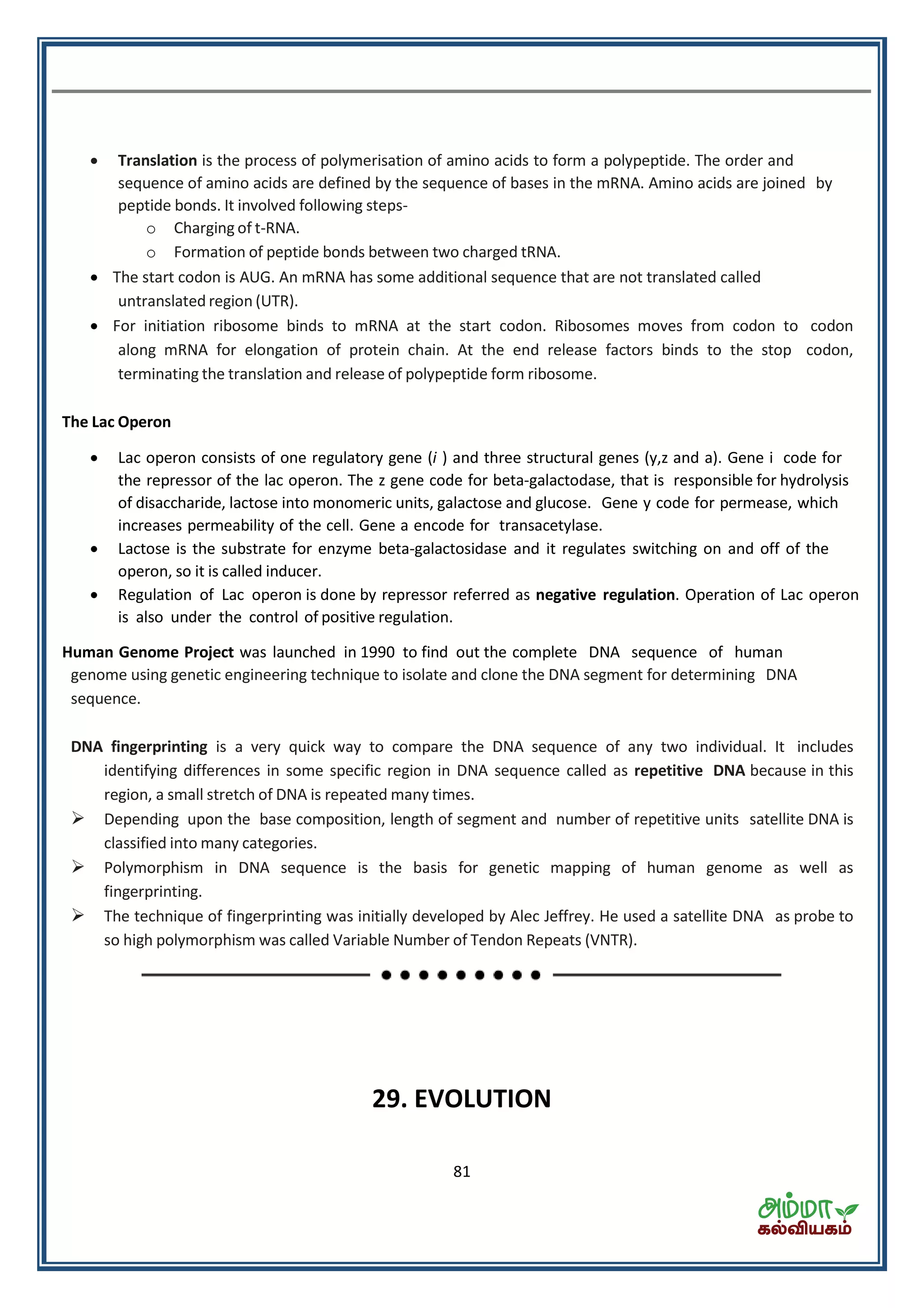 81
 Translation is the process of polymerisation of amino acids to form a polypeptide. The order and
sequence of amino acids are defined by the sequence of bases in the mRNA. Amino acids are joined by
peptide bonds. It involved following steps-
o Charging of t-RNA.
o Formation of peptide bonds between two charged tRNA.
 The start codon is AUG. An mRNA has some additional sequence that are not translated called
untranslated region (UTR).
 For initiation ribosome binds to mRNA at the start codon. Ribosomes moves from codon to codon
along mRNA for elongation of protein chain. At the end release factors binds to the stop codon,
terminating the translation and release of polypeptide form ribosome.
The Lac Operon
 Lac operon consists of one regulatory gene (i ) and three structural genes (y,z and a). Gene i code for
the repressor of the lac operon. The z gene code for beta-galactodase, that is responsible for hydrolysis
of disaccharide, lactose into monomeric units, galactose and glucose. Gene y code for permease, which
increases permeability of the cell. Gene a encode for transacetylase.
 Lactose is the substrate for enzyme beta-galactosidase and it regulates switching on and off of the
operon, so it is called inducer.
 Regulation of Lac operon is done by repressor referred as negative regulation. Operation of Lac operon
is also under the control of positive regulation.
Human Genome Project was launched in 1990 to find out the complete DNA sequence of human
genome using genetic engineering technique to isolate and clone the DNA segment for determining DNA
sequence.
DNA fingerprinting is a very quick way to compare the DNA sequence of any two individual. It includes
identifying differences in some specific region in DNA sequence called as repetitive DNA because in this
region, a small stretch of DNA is repeated many times.
 Depending upon the base composition, length of segment and number of repetitive units satellite DNA is
classified into many categories.
 Polymorphism in DNA sequence is the basis for genetic mapping of human genome as well as
fingerprinting.
 The technique of fingerprinting was initially developed by Alec Jeffrey. He used a satellite DNA as probe to
so high polymorphism was called Variable Number of Tendon Repeats (VNTR).
29. EVOLUTION
 