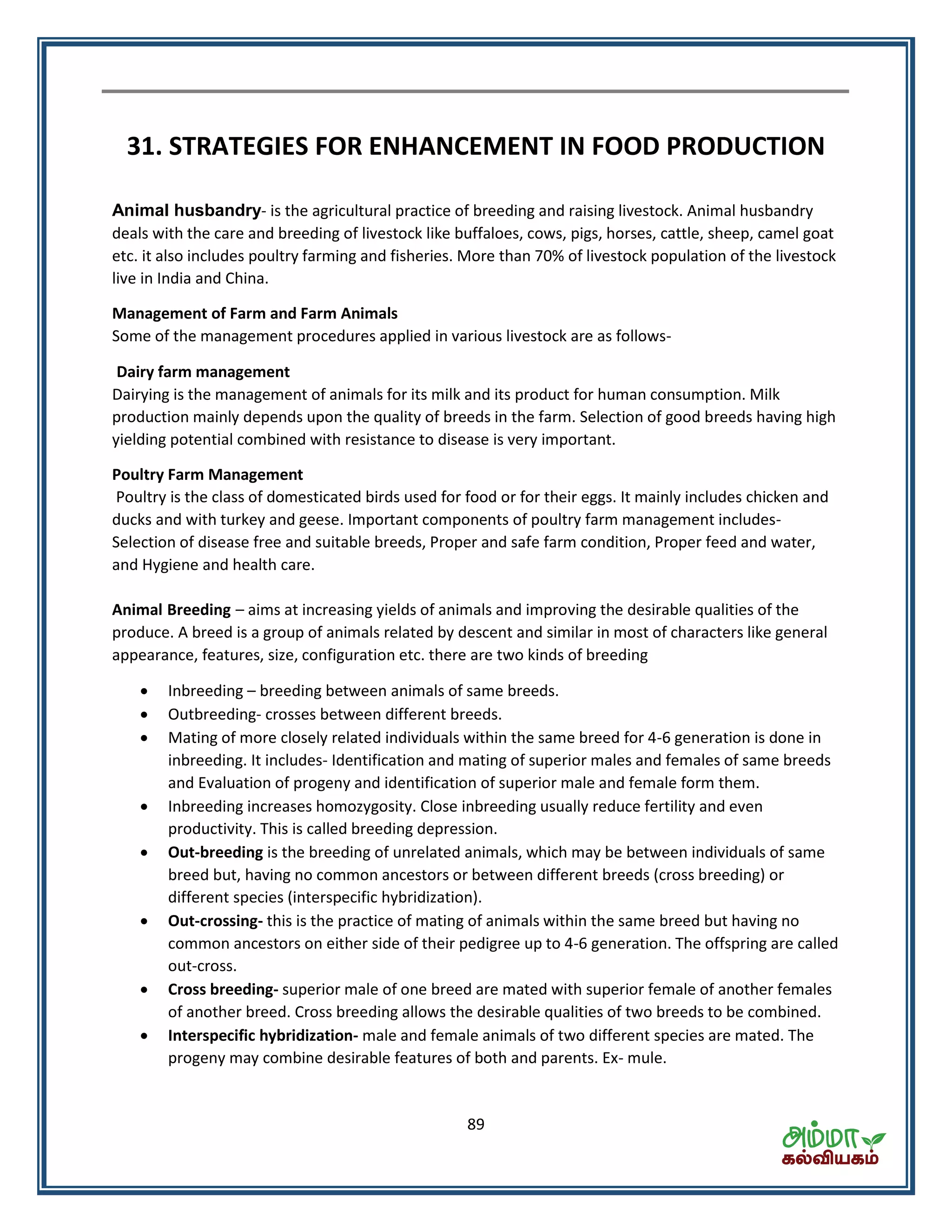 89
31. STRATEGIES FOR ENHANCEMENT IN FOOD PRODUCTION
Animal husbandry- is the agricultural practice of breeding and raising livestock. Animal husbandry
deals with the care and breeding of livestock like buffaloes, cows, pigs, horses, cattle, sheep, camel goat
etc. it also includes poultry farming and fisheries. More than 70% of livestock population of the livestock
live in India and China.
Management of Farm and Farm Animals
Some of the management procedures applied in various livestock are as follows-
Dairy farm management
Dairying is the management of animals for its milk and its product for human consumption. Milk
production mainly depends upon the quality of breeds in the farm. Selection of good breeds having high
yielding potential combined with resistance to disease is very important.
Poultry Farm Management
Poultry is the class of domesticated birds used for food or for their eggs. It mainly includes chicken and
ducks and with turkey and geese. Important components of poultry farm management includes-
Selection of disease free and suitable breeds, Proper and safe farm condition, Proper feed and water,
and Hygiene and health care.
Animal Breeding – aims at increasing yields of animals and improving the desirable qualities of the
produce. A breed is a group of animals related by descent and similar in most of characters like general
appearance, features, size, configuration etc. there are two kinds of breeding
 Inbreeding – breeding between animals of same breeds.
 Outbreeding- crosses between different breeds.
 Mating of more closely related individuals within the same breed for 4-6 generation is done in
inbreeding. It includes- Identification and mating of superior males and females of same breeds
and Evaluation of progeny and identification of superior male and female form them.
 Inbreeding increases homozygosity. Close inbreeding usually reduce fertility and even
productivity. This is called breeding depression.
 Out-breeding is the breeding of unrelated animals, which may be between individuals of same
breed but, having no common ancestors or between different breeds (cross breeding) or
different species (interspecific hybridization).
 Out-crossing- this is the practice of mating of animals within the same breed but having no
common ancestors on either side of their pedigree up to 4-6 generation. The offspring are called
out-cross.
 Cross breeding- superior male of one breed are mated with superior female of another females
of another breed. Cross breeding allows the desirable qualities of two breeds to be combined.
 Interspecific hybridization- male and female animals of two different species are mated. The
progeny may combine desirable features of both and parents. Ex- mule.
 