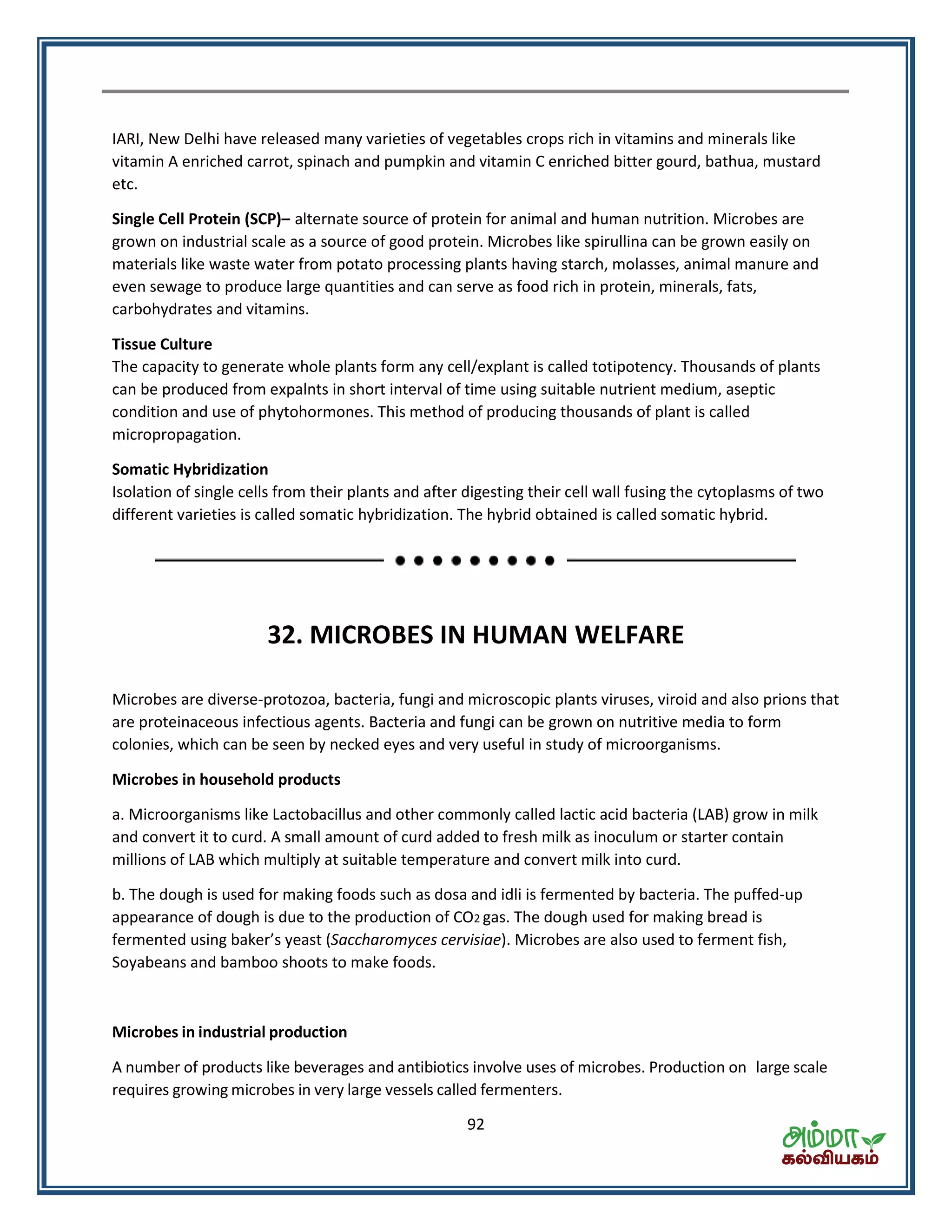 92
IARI, New Delhi have released many varieties of vegetables crops rich in vitamins and minerals like
vitamin A enriched carrot, spinach and pumpkin and vitamin C enriched bitter gourd, bathua, mustard
etc.
Single Cell Protein (SCP)– alternate source of protein for animal and human nutrition. Microbes are
grown on industrial scale as a source of good protein. Microbes like spirullina can be grown easily on
materials like waste water from potato processing plants having starch, molasses, animal manure and
even sewage to produce large quantities and can serve as food rich in protein, minerals, fats,
carbohydrates and vitamins.
Tissue Culture
The capacity to generate whole plants form any cell/explant is called totipotency. Thousands of plants
can be produced from expalnts in short interval of time using suitable nutrient medium, aseptic
condition and use of phytohormones. This method of producing thousands of plant is called
micropropagation.
Somatic Hybridization
Isolation of single cells from their plants and after digesting their cell wall fusing the cytoplasms of two
different varieties is called somatic hybridization. The hybrid obtained is called somatic hybrid.
32. MICROBES IN HUMAN WELFARE
Microbes are diverse-protozoa, bacteria, fungi and microscopic plants viruses, viroid and also prions that
are proteinaceous infectious agents. Bacteria and fungi can be grown on nutritive media to form
colonies, which can be seen by necked eyes and very useful in study of microorganisms.
Microbes in household products
a. Microorganisms like Lactobacillus and other commonly called lactic acid bacteria (LAB) grow in milk
and convert it to curd. A small amount of curd added to fresh milk as inoculum or starter contain
millions of LAB which multiply at suitable temperature and convert milk into curd.
b. The dough is used for making foods such as dosa and idli is fermented by bacteria. The puffed-up
appearance of dough is due to the production of CO2 gas. The dough used for making bread is
fe e ted usi g ake s east (Saccharomyces cervisiae). Microbes are also used to ferment fish,
Soyabeans and bamboo shoots to make foods.
Microbes in industrial production
A number of products like beverages and antibiotics involve uses of microbes. Production on large scale
requires growing microbes in very large vessels called fermenters.
 