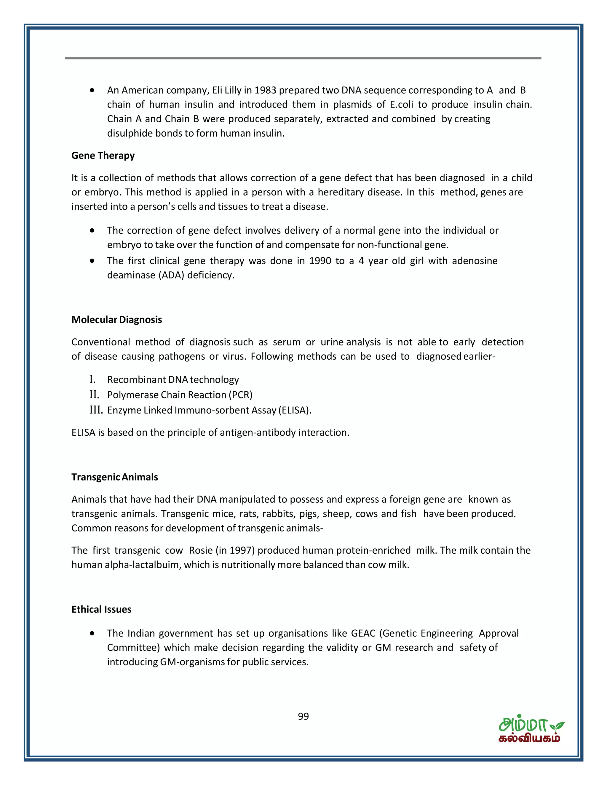 99
 An American company, Eli Lilly in 1983 prepared two DNA sequence corresponding to A and B
chain of human insulin and introduced them in plasmids of E.coli to produce insulin chain.
Chain A and Chain B were produced separately, extracted and combined by creating
disulphide bonds to form human insulin.
Gene Therapy
It is a collection of methods that allows correction of a gene defect that has been diagnosed in a child
or embryo. This method is applied in a person with a hereditary disease. In this method, genes are
inserted into a pe so s cells and tissues to treat a disease.
 The correction of gene defect involves delivery of a normal gene into the individual or
embryo to take over the function of and compensate for non-functional gene.
 The first clinical gene therapy was done in 1990 to a 4 year old girl with adenosine
deaminase (ADA) deficiency.
MolecularDiagnosis
Conventional method of diagnosis such as serum or urine analysis is not able to early detection
of disease causing pathogens or virus. Following methods can be used to diagnosedearlier-
I. Recombinant DNA technology
II. Polymerase Chain Reaction (PCR)
III. Enzyme Linked Immuno-sorbent Assay (ELISA).
ELISA is based on the principle of antigen-antibody interaction.
TransgenicAnimals
Animals that have had their DNA manipulated to possess and express a foreign gene are known as
transgenic animals. Transgenic mice, rats, rabbits, pigs, sheep, cows and fish have been produced.
Common reasons for development of transgenic animals-
The first transgenic cow Rosie (in 1997) produced human protein-enriched milk. The milk contain the
human alpha-lactalbuim, which is nutritionally more balanced than cow milk.
Ethical Issues
 The Indian government has set up organisations like GEAC (Genetic Engineering Approval
Committee) which make decision regarding the validity or GM research and safety of
introducing GM-organisms for public services.
 