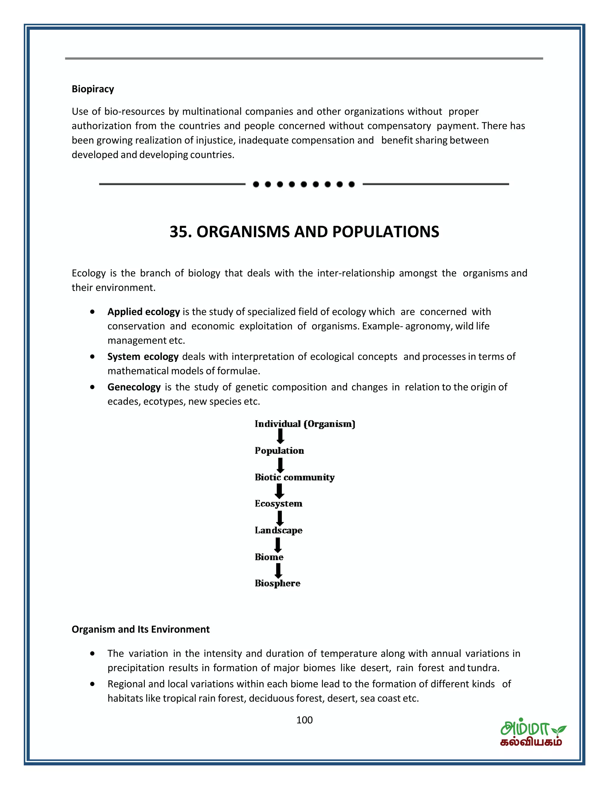 100
Biopiracy
Use of bio-resources by multinational companies and other organizations without proper
authorization from the countries and people concerned without compensatory payment. There has
been growing realization of injustice, inadequate compensation and benefit sharing between
developed and developing countries.
35. ORGANISMS AND POPULATIONS
Ecology is the branch of biology that deals with the inter-relationship amongst the organisms and
their environment.
 Applied ecology is the study of specialized field of ecology which are concerned with
conservation and economic exploitation of organisms. Example- agronomy, wild life
management etc.
 System ecology deals with interpretation of ecological concepts and processes in terms of
mathematical models of formulae.
 Genecology is the study of genetic composition and changes in relation to the origin of
ecades, ecotypes, new species etc.
Organism and Its Environment
 The variation in the intensity and duration of temperature along with annual variations in
precipitation results in formation of major biomes like desert, rain forest and tundra.
 Regional and local variations within each biome lead to the formation of different kinds of
habitats like tropical rain forest, deciduous forest, desert, sea coast etc.
 