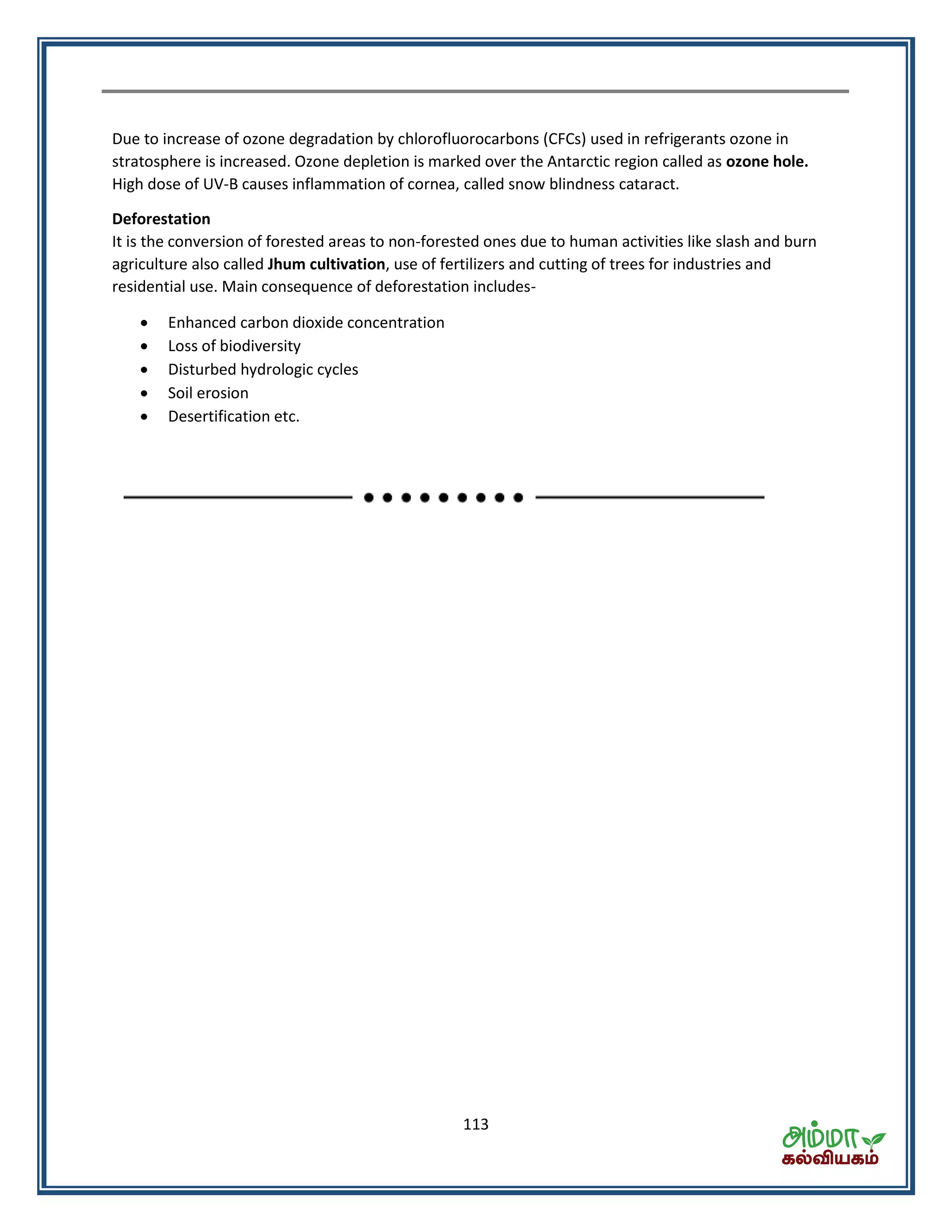 113
Due to increase of ozone degradation by chlorofluorocarbons (CFCs) used in refrigerants ozone in
stratosphere is increased. Ozone depletion is marked over the Antarctic region called as ozone hole.
High dose of UV-B causes inflammation of cornea, called snow blindness cataract.
Deforestation
It is the conversion of forested areas to non-forested ones due to human activities like slash and burn
agriculture also called Jhum cultivation, use of fertilizers and cutting of trees for industries and
residential use. Main consequence of deforestation includes-
 Enhanced carbon dioxide concentration
 Loss of biodiversity
 Disturbed hydrologic cycles
 Soil erosion
 Desertification etc.
 