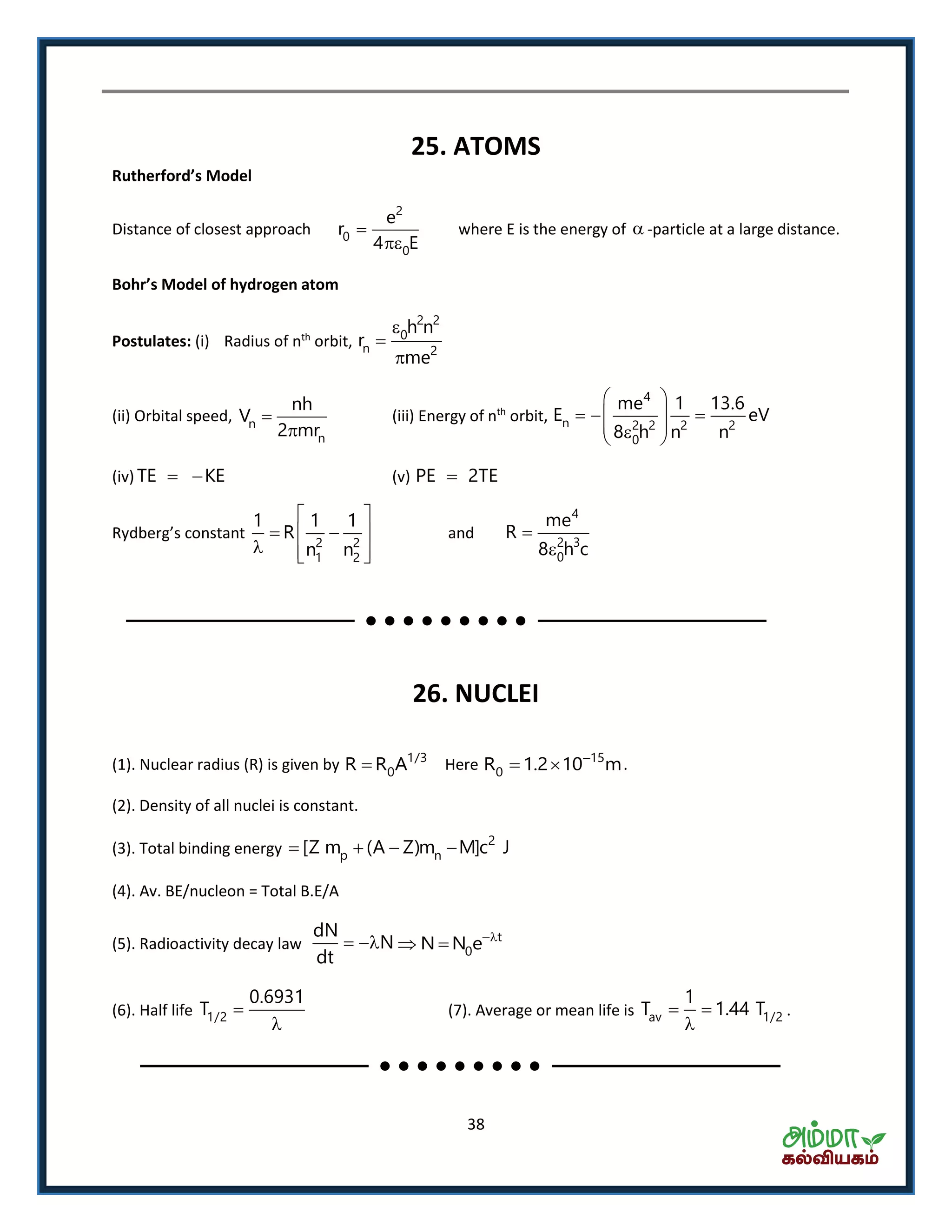 38
25. ATOMS
Rutherford’s Model
Distance of closest approach
2
0
0
e
r
4 E


where E is the energy of  -particle at a large distance.
Bohr’s Model of hydroge ato
Postulates: (i) Radius of nth
orbit,
2 2
0
n 2
h n
r
me



(ii) Orbital speed, n
n
nh
V
2 mr


(iii) Energy of nth
orbit,
4
n 2 2 2 2
0
me 1 13.6
E eV
8 h n n
 
   
  
(iv) TE KE  (v) PE 2TE
‘ d e g s o sta t
2 2
1 2
1 1 1
R
n n
 
  
   
and
4
2 3
0
me
R
8 h c


26. NUCLEI
(1). Nuclear radius (R) is given by 1/3
0R R A Here 15
0R 1.2 10 m
  .
(2). Density of all nuclei is constant.
(3). Total binding energy
2
p n[Z m (A Z)m M]c J   
(4). Av. BE/nucleon = Total B.E/A
(5). Radioactivity decay law
dN
N
dt
  t
0N N e
 
(6). Half life 1/2
0.6931
T 

(7). Average or mean life is av 1/2
1
T 1.44 T 

.
 