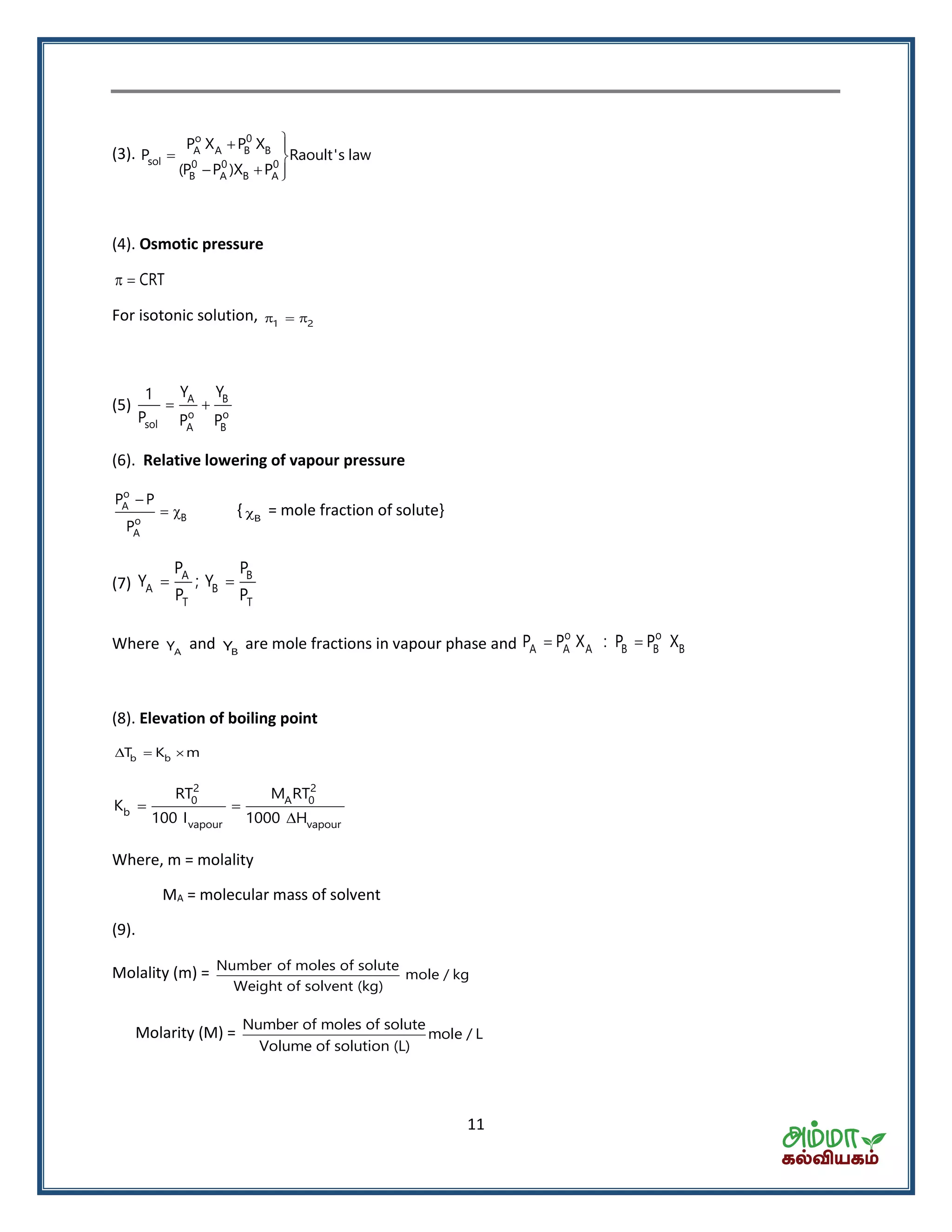 11
(3).
 
 
  
o 0
A A B B
sol 0 0 0
B A B A
P X P X
P Raoult's law
(P P )X P
(4). Osmotic pressure
CRT 
For isotonic solution, 1 2  
(5) A B
o o
sol A B
Y Y1
P P P
 
(6). Relative lowering of vapour pressure
o
A
Bo
A
P P
P

  { B = mole fraction of solute}
(7)
A B
A B
T T
P P
Y ; Y
P P
 
Where AY and BY are mole fractions in vapour phase and
o o
A A A B B BP P X : P P X 
(8). Elevation of boiling point
b bT K m  
2 2
0 A 0
b
vapour vapour
RT M RT
K
100 I 1000 H
 

Where, m = molality
MA = molecular mass of solvent
(9).
Molality (m) = Number of moles of solute
mole / kg
Weight of solvent (kg)
Molarity (M) = Number of moles of solute
mole / L
Volume of solution (L)
 