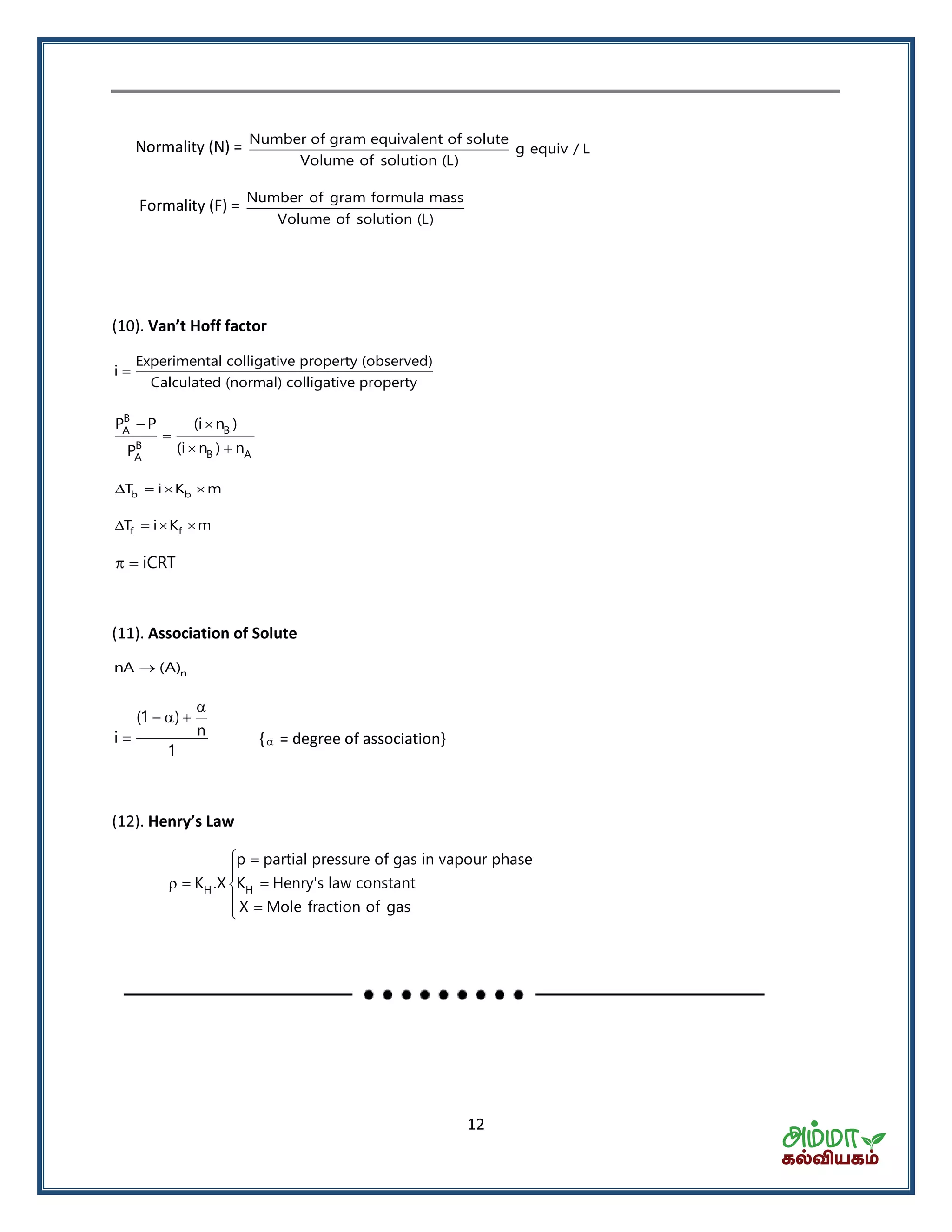 12
Normality (N) = Number of gram equivalent of solute
g equiv / L
Volume of solution (L)
Formality (F) = Number of gram formula mass
Volume of solution (L)
(10). Va ’t Hoff fa tor
Experimental colligative property (observed)
i
Calculated (normal) colligative property

B
A B
B
B AA
P P (i n )
(i n ) nP
 

 
b bT i K m   
f fT i K m   
iCRT 
(11). Association of Solute
nnA (A)
(1 )
ni
1

  
 { = degree of association}
(12). He ry’s La
H H
p partial pressure of gas in vapour phase
K .X K Henry's law constant
X Mole fraction of gas
 

  
 
 