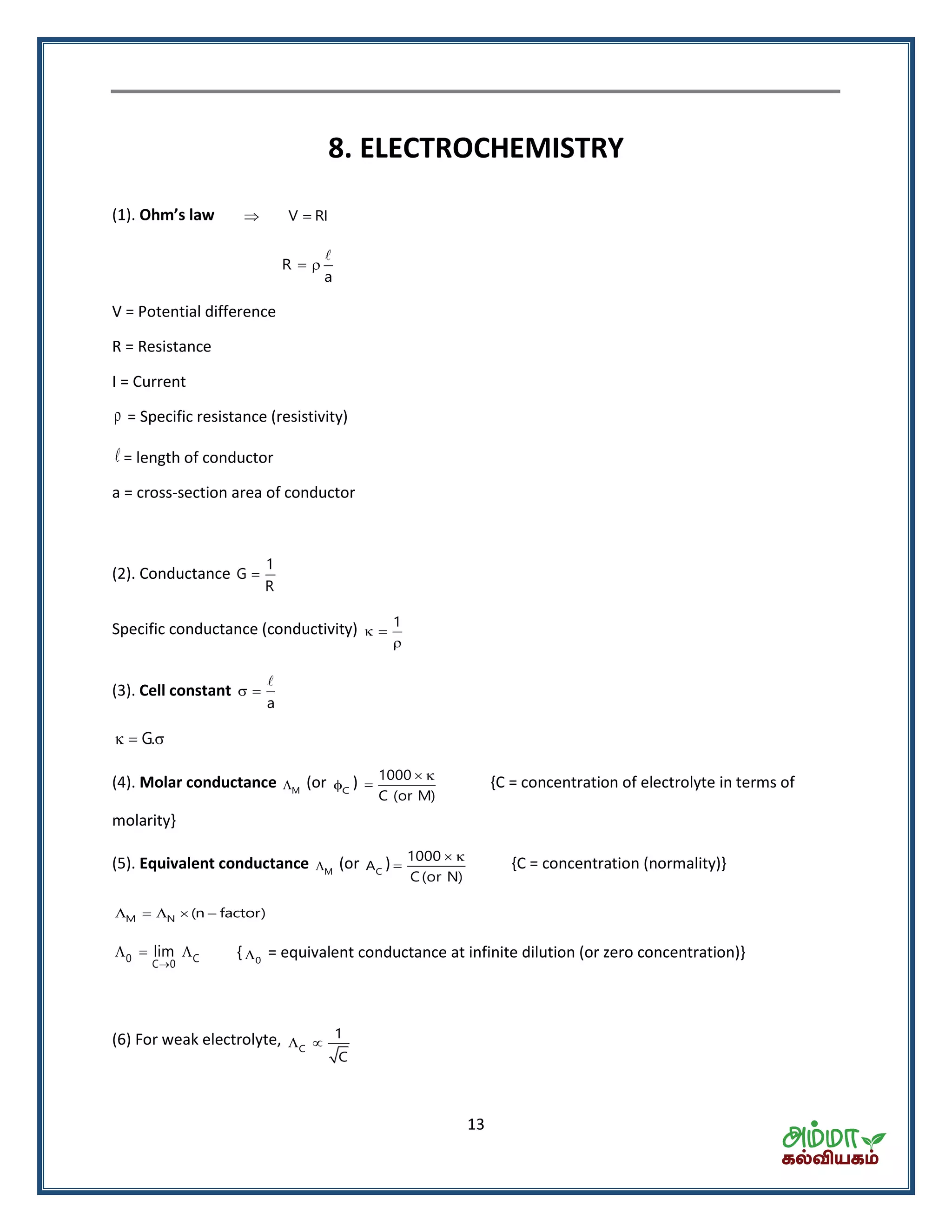 13
8. ELECTROCHEMISTRY
(1). Oh ’s la V RI 
R
a
 
V = Potential difference
R = Resistance
I = Current
 = Specific resistance (resistivity)
= length of conductor
a = cross-section area of conductor
(2). Conductance
1
G
R

Specific conductance (conductivity) 1
 

(3). Cell constant
a
 
G.  
(4). Molar conductance M (or C ) 1000
C (or M)
 
 {C = concentration of electrolyte in terms of
molarity}
(5). Equivalent conductance M (or CA ) 1000
C(or N)
 
 {C = concentration (normality)}
M N (n factor)    
0 C
C 0
lim

   { 0 = equivalent conductance at infinite dilution (or zero concentration)}
(6) For weak electrolyte, C
1
C
 
 